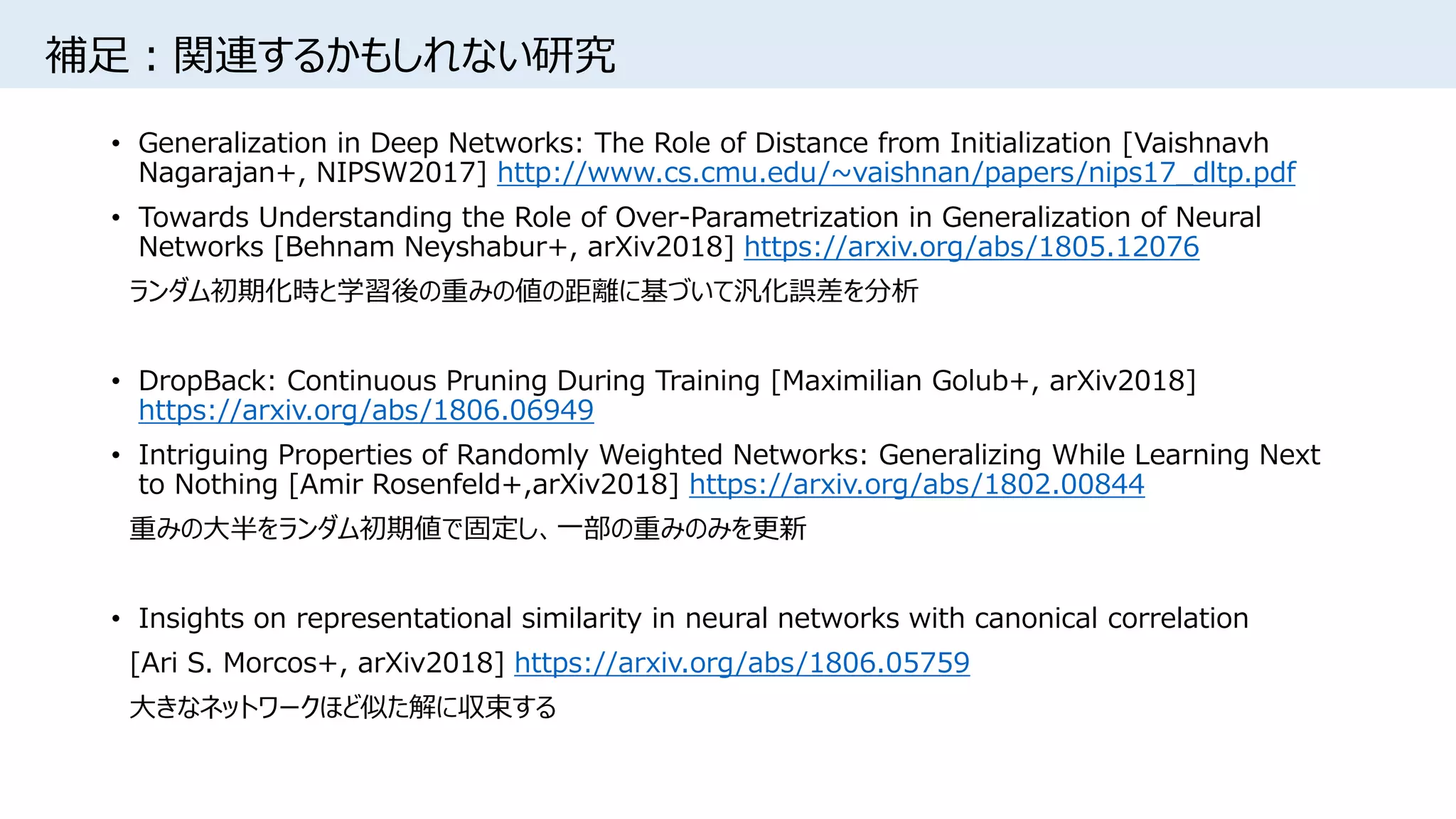 補足：関連するかもしれない研究
• Generalization in Deep Networks: The Role of Distance from Initialization [Vaishnavh
Nagarajan+, NIPSW2017] http://www.cs.cmu.edu/~vaishnan/papers/nips17_dltp.pdf
• Towards Understanding the Role of Over-Parametrization in Generalization of Neural
Networks [Behnam Neyshabur+, arXiv2018] https://arxiv.org/abs/1805.12076
ランダム初期化時と学習後の重みの値の距離に基づいて汎化誤差を分析
• DropBack: Continuous Pruning During Training [Maximilian Golub+, arXiv2018]
https://arxiv.org/abs/1806.06949
• Intriguing Properties of Randomly Weighted Networks: Generalizing While Learning Next
to Nothing [Amir Rosenfeld+,arXiv2018] https://arxiv.org/abs/1802.00844
重みの大半をランダム初期値で固定し、一部の重みのみを更新
• Insights on representational similarity in neural networks with canonical correlation
[Ari S. Morcos+, arXiv2018] https://arxiv.org/abs/1806.05759
大きなネットワークほど似た解に収束する
 