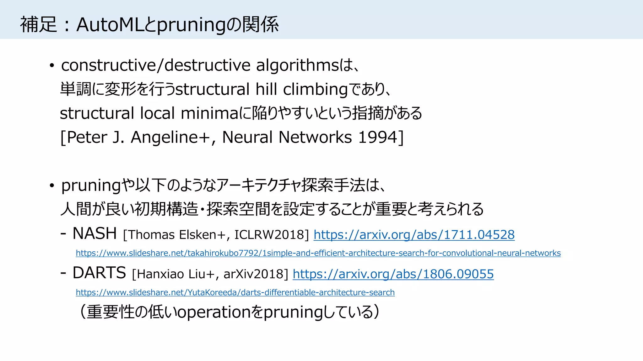 補足：AutoMLとpruningの関係
• constructive/destructive algorithmsは、
単調に変形を行うstructural hill climbingであり、
structural local minimaに陥りやすいという指摘がある
[Peter J. Angeline+, Neural Networks 1994]
• pruningや以下のようなアーキテクチャ探索手法は、
人間が良い初期構造・探索空間を設定することが重要と考えられる
- NASH [Thomas Elsken+, ICLRW2018] https://arxiv.org/abs/1711.04528
https://www.slideshare.net/takahirokubo7792/1simple-and-efficient-architecture-search-for-convolutional-neural-networks
- DARTS [Hanxiao Liu+, arXiv2018] https://arxiv.org/abs/1806.09055
https://www.slideshare.net/YutaKoreeda/darts-differentiable-architecture-search
（重要性の低いoperationをpruningしている）
 
