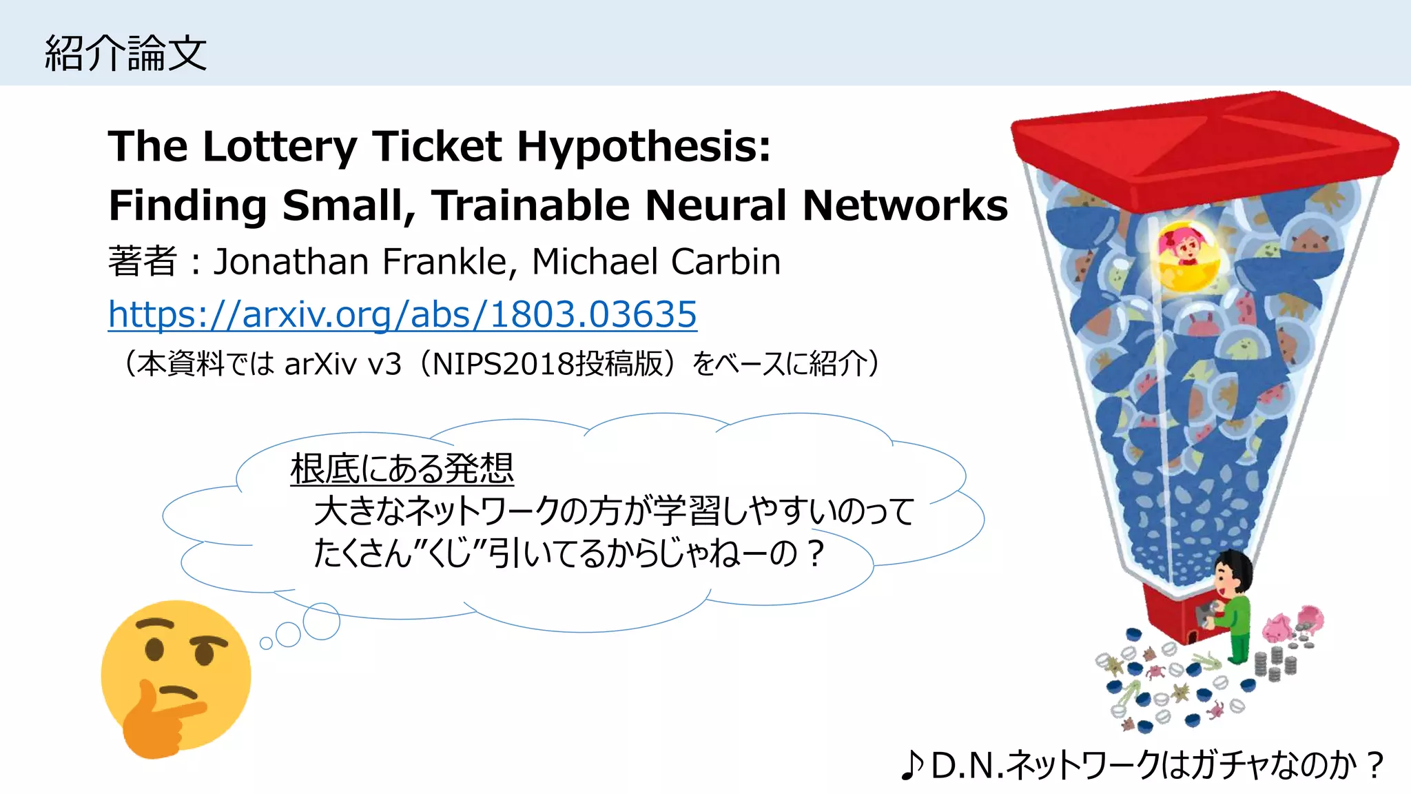 紹介論文
The Lottery Ticket Hypothesis:
Finding Small, Trainable Neural Networks
著者：Jonathan Frankle, Michael Carbin
https://arxiv.org/abs/1803.03635
（本資料では arXiv v3（NIPS2018投稿版）をベースに紹介）
♪D.N.ネットワークはガチャなのか？
根底にある発想
大きなネットワークの方が学習しやすいのって
たくさん”くじ”引いてるからじゃねーの？
 