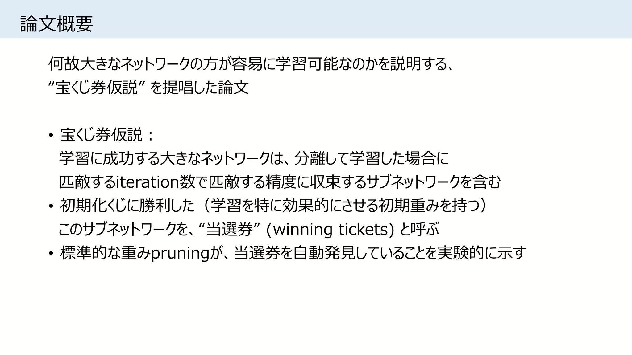 論文概要
何故大きなネットワークの方が容易に学習可能なのかを説明する、
“宝くじ券仮説” を提唱した論文
• 宝くじ券仮説：
学習に成功する大きなネットワークは、分離して学習した場合に
匹敵するiteration数で匹敵する精度に収束するサブネットワークを含む
• 初期化くじに勝利した（学習を特に効果的にさせる初期重みを持つ）
このサブネットワークを、“当選券” (winning tickets) と呼ぶ
• 標準的な重みpruningが、当選券を自動発見していることを実験的に示す
 