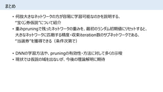 まとめ
• 何故大きなネットワークの方が容易に学習可能なのかを説明する、
“宝くじ券仮説”について紹介
• 重みpruningで残ったネットワークの重みを、最初のランダム初期値にリセットすると、
大きなネットワークに匹敵する精度・収束iteration数のサブネットワークである、
“当選券”を獲得できる（条件次第で）
• DNNの学習方法や、pruningの有効性・方法に対して多くの示唆
• 現状では仮説の域を出ないが、今後の理論解明に期待
 