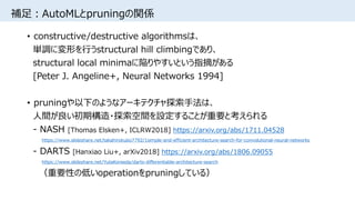 補足：AutoMLとpruningの関係
• constructive/destructive algorithmsは、
単調に変形を行うstructural hill climbingであり、
structural local minimaに陥りやすいという指摘がある
[Peter J. Angeline+, Neural Networks 1994]
• pruningや以下のようなアーキテクチャ探索手法は、
人間が良い初期構造・探索空間を設定することが重要と考えられる
- NASH [Thomas Elsken+, ICLRW2018] https://arxiv.org/abs/1711.04528
https://www.slideshare.net/takahirokubo7792/1simple-and-efficient-architecture-search-for-convolutional-neural-networks
- DARTS [Hanxiao Liu+, arXiv2018] https://arxiv.org/abs/1806.09055
https://www.slideshare.net/YutaKoreeda/darts-differentiable-architecture-search
（重要性の低いoperationをpruningしている）
 