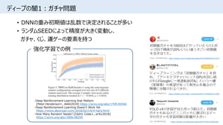 ディープの闇1：ガチャ問題
• DNNの重み初期値は乱数で決定されることが多い
• ランダムSEEDによって精度が大きく変動し、
ガチャ、くじ、運ゲーの要素を持つ
https://twitter.com/mosko_mule/status/877318385381421056
https://twitter.com/takayosiy/status/997145407183503361
・Deep Reinforcement Learning that Matters
[Peter Henderson+, AAAI2018] https://arxiv.org/abs/1709.06560
・Deep Reinforcement Learning Doesn't Work Yet
https://www.alexirpan.com/2018/02/14/rl-hard.html
・How Many Random Seeds? [Cédric Colas+, arXiv2018]
https://arxiv.org/abs/1806.08295
強化学習での例
https://twitter.com/musyokudon/status/873478045847273472
 