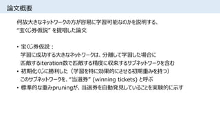 論文概要
何故大きなネットワークの方が容易に学習可能なのかを説明する、
“宝くじ券仮説” を提唱した論文
• 宝くじ券仮説：
学習に成功する大きなネットワークは、分離して学習した場合に
匹敵するiteration数で匹敵する精度に収束するサブネットワークを含む
• 初期化くじに勝利した（学習を特に効果的にさせる初期重みを持つ）
このサブネットワークを、“当選券” (winning tickets) と呼ぶ
• 標準的な重みpruningが、当選券を自動発見していることを実験的に示す
 