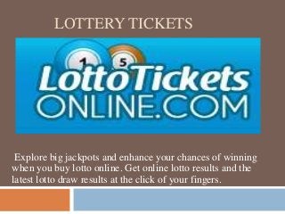 LOTTERY TICKETS
Explore big jackpots and enhance your chances of winning
when you buy lotto online. Get online lotto results and the
latest lotto draw results at the click of your fingers.
 