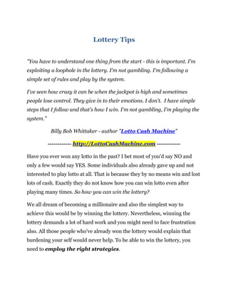 Lottery Tips


"You have to understand one thing from the start - this is important. I'm
exploiting a loophole in the lottery. I'm not gambling. I'm following a
simple set of rules and play by the system.

I've seen how crazy it can be when the jackpot is high and sometimes
people lose control. They give in to their emotions. I don't. I have simple
steps that I follow and that's how I win. I'm not gambling, I'm playing the
system."

            Billy Bob Whittaker - author "Lotto Cash Machine"

           ------------ http://LottoCashMachine.com ------------

Have you ever won any lotto in the past? I bet most of you'd say NO and
only a few would say YES. Some individuals also already gave up and not
interested to play lotto at all. That is because they by no means win and lost
lots of cash. Exactly they do not know how you can win lotto even after
playing many times. So how you can win the lottery?

We all dream of becoming a millionaire and also the simplest way to
achieve this would be by winning the lottery. Nevertheless, winning the
lottery demands a lot of hard work and you might need to face frustration
also. All those people who've already won the lottery would explain that
burdening your self would never help. To be able to win the lottery, you
need to employ the right strategies.
 