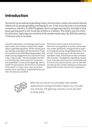 3 / 8
Introduction
Conventionally, lottery and betting products were
sold in stores,such as bars or tobacconists,depen­
ding on applicable regulations.Yet the industry pace
has radically accelerated with the Internet of Things
(IoT) and the arrival of the Millennial generation,who
expect strong engagement with a brand 24 hours
a day, 7 days a week.“Transversal digital channels”
is a trending topic of discussion for companies
and stakeholders. In the current digital age, with its
wealth of new products, the threat of competition
in the sector is a major issue, since any leisure
activity can be switched or substituted by the user
with minimal cost and effort.
With the arrival of e-sports and new leisure
options for young people, as well as innumerable
new mobile applications and gamification layers
for virtually any activity,the gambling industry must
act fast. It has to keep pace with new practices,
operations, tools, and products to stay connected
with its sectors.The digital era of gambling requires
quick responses and a premium partnership with
an end-to-end solution partner such as SAP. SAP
can help you Run Simple, letting you provide your
players with a brand-new premium experience.
Humanity has an extensive gambling history.Almost every culture has ancient textual
references to people gambling and hoping to win. It has since become a momentous,
prosperous industry. In 2015 the global casino and gaming industry recorded a total
gross gaming profit in the hundreds of billions of dollars. The lottery was the most
lucrative area,capturing over one third of the overall market value.By 2020 the industry
is forecast only to increase.
With the arrival of innumerable new mobile
applications and gamification layers for virtually
any activity, the gaming industry must act fast
to keep pace.
© 2017 SAP SE or an SAP affiliate company. All rights reserved.
 