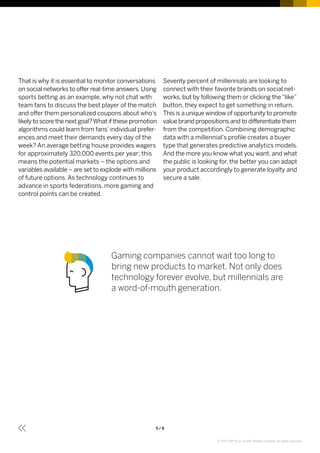 5 / 8
That is why it is essential to monitor conversations
on social networks to offer real-time answers. Using
sports betting as an example, why not chat with
team fans to discuss the best player of the match
and offer them personalized coupons about who’s
likely to score the next goal?What if these promotion
algorithms could learn from fans’individual prefer­
ences and meet their demands every day of the
week? An average betting house provides wagers
for approximately 320,000 events per year; this
means the potential markets – the options and
variables available – are set to explode with millions
of future options. As technology continues to
advance in sports federations, more gaming and
control points can be created.
Seventy percent of millennials are looking to
connect with their favorite brands on social net­
works, but by following them or clicking the“like”
button, they expect to get something in return.
This is a unique window of opportunity to promote
value brand propositions and to differentiate them
from the competition. Combining demographic
data with a millennial’s profile creates a buyer
type that gene­rates predictive analytics models.
And the more you know what you want, and what
the public is looking for, the better you can adapt
your product accordingly to generate loyalty and
secure a sale.
Gaming companies cannot wait too long to
bring new products to market. Not only does
technology forever evolve, but millennials are
a word-of-mouth generation.
© 2017 SAP SE or an SAP affiliate company. All rights reserved.
 