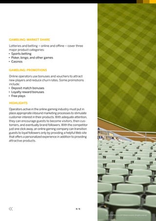 8 / 8
GAMBLING: MARKET SHARE
Lotteries and betting – online and offline – cover three
major product categories:
•• Sports betting
•• Poker, bingo, and other games
•• Casinos
GAMBLING: PROMOTIONS
Online operators use bonuses and vouchers to attract
new players and reduce churn rates. Some promotions
include:
•• Deposit match bonuses
•• Loyalty reward bonuses
•• Free plays
HIGHLIGHTS
Operators active in the online gaming industry must put in
place appropriate inbound marketing processes to stimulate
customer interest in their products.With adequate attention,
they can encourage guests to become visitors, then cus­
tomers, and eventually brand followers.With the competitor
just one click away,an online gaming company can transition
guests to loyal followers only by providing a helpful Web site
that offers a personalized experience in addition to providing
attractive products.
© 2017 SAP SE or an SAP affiliate company. All rights reserved.
 
