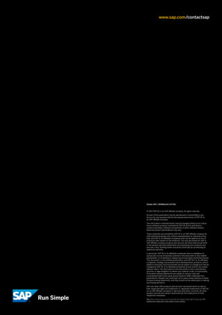© 2017 SAP SE or an SAP affiliate company. All rights reserved.
No part of this publication may be reproduced or transmitted in any
form or for any purpose without the express permission of SAP SE or
an SAP affiliate company.
The information contained herein may be changed without prior notice.
Some software products marketed by SAP SE and its distributors
contain proprietary software components of other software vendors.
National product specifications may vary.
These materials are provided by SAP SE or an SAP affiliate company for
informational purposes only, without representation or warranty of any
kind, and SAP or its affiliated companies shall not be liable for errors or
omissions with respect to the materials. The only warranties for SAP or
SAP affiliate company products and services are those that are set forth
in the express warranty statements accompanying such products and
services, if any. Nothing herein should be construed as constituting an
additional warranty.
In particular, SAP SE or its affiliated companies have no obligation to
pursue any course of business outlined in this document or any related
presentation, or to develop or release any functionality mentioned therein.
This document, or any related presentation, and SAP SE’s or its affiliated
companies’ strategy and possible future developments, products, and/or
platform directions and functionality are all subject to change and may be
changed by SAP SE or its affiliated companies at any time for any reason
without notice. The information in this document is not a commitment,
promise, or legal obligation to deliver any material, code, or functionality.
All forward­looking statements are subject to various risks and
uncertainties that could cause actual results to differ materially from
expectations. Readers are cautioned not to place undue reliance on these
forward­looking statements, and they should not be relied upon in making
purchasing decisions.
SAP and other SAP products and services mentioned herein as well as
their respective logos are trademarks or registered trademarks of SAP SE
(or an SAP affiliate company) in Germany and other countries. All other
product and service names mentioned are the trademarks of their
respective companies.
See http://www.sap.com/corporate­en/legal/copyright/index.epx for
additional trademark information and notices.
Studio SAP | 50918enUS (17/05)
www.sap.com/contactsap
 