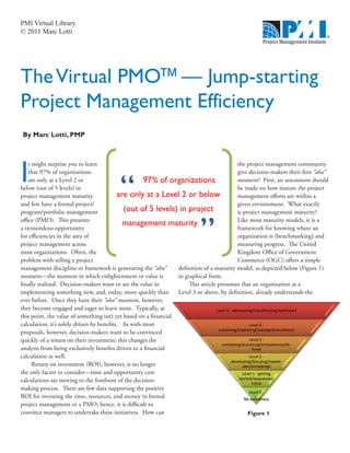 PMI Virtual Library
© 2011 Marc Lotti




The Virtual PMO™ — Jump-starting
Project Management Efficiency
By Marc Lotti, PMP

                                                                       




I
    t might surprise you to learn                                                              the project management community
    that 97% of organizations                                                                  give decision-makers their first “aha”
    are only at a Level 2 or                         97% of organizations                      moment? First, an assessment should
below (out of 5 levels) in                                                                     be made on how mature the project
project management maturity                are only at a Level 2 or below                      management efforts are within a
and few have a formal project/                                                                 given environment. What exactly
program/portfolio management                 (out of 5 levels) in project                      is project management maturity?



                                                                             ”
office (PMO). This presents                                                                    Like most maturity models, it is a
                                             management maturity
a tremendous opportunity                                                                       framework for knowing where an
for efficiencies in the area of                                                                organization is (benchmarking) and
project management across                                                                      measuring progress. The United
most organizations. Often, the                                                                 Kingdom Office of Government
problem with selling a project                                                                 Commerce (OGC) offers a simple
management discipline or framework is generating the “aha”        definition of a maturity model, as depicted below (Figure 1)
moment—the moment in which enlightenment or value is              in graphical form.
finally realized. Decision-makers want to see the value in             This article presumes that an organization at a
implementing something new, and, today, more quickly than         Level 3 or above, by definition, already understands the
ever before. Once they have their “aha” moment, however,
they become engaged and eager to learn more. Typically, at                          
this point, the value of something isn’t yet based on a financial
calculation; it’s solely driven by benefits. As with most                                             
                                                                                    
proposals, however, decision-makers want to be convinced
quickly of a return on their investment; this changes the                                             
                                                                                      
                                                                                      
analysis from being exclusively benefits driven to a financial                                         
calculation as well.                                                                                  
                                                                                            
                                                                                            
      Return on investment (ROI), however, is no longer                                           
the only factor to consider—time and opportunity cost                                              
calculations are moving to the forefront of the decision-                                       
                                                                                                       
making process. There are few data supporting the positive
                                                                                                      
ROI for investing the time, resources, and money in formal                                         
project management or a PMO; hence, it is difficult to
convince managers to undertake these initiatives. How can                                            Figure 1
 