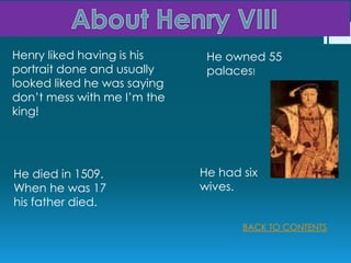 Henry liked having is his     He owned 55
portrait done and usually     palaces!
looked liked he was saying
don’t mess with me I’m the
king!




He died in 1509.             He had six
When he was 17               wives.
his father died.

                                    BACK TO CONTENTS
 