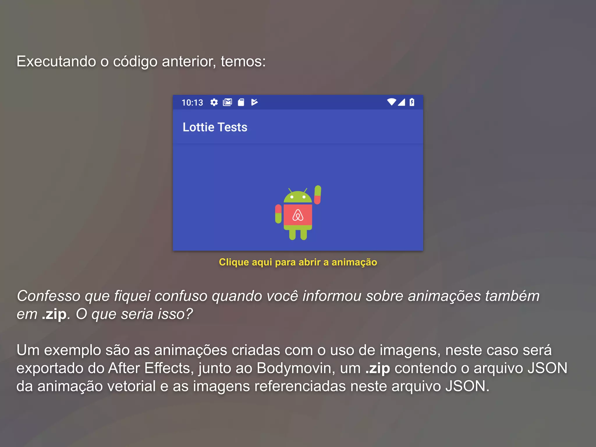 Executando o código anterior, temos:
Confesso que fiquei confuso quando você informou sobre animações também
em .zip. O que seria isso?
Um exemplo são as animações criadas com o uso de imagens, neste caso será
exportado do After Effects, junto ao Bodymovin, um .zip contendo o arquivo JSON
da animação vetorial e as imagens referenciadas neste arquivo JSON.
Clique aqui para abrir a animação
 