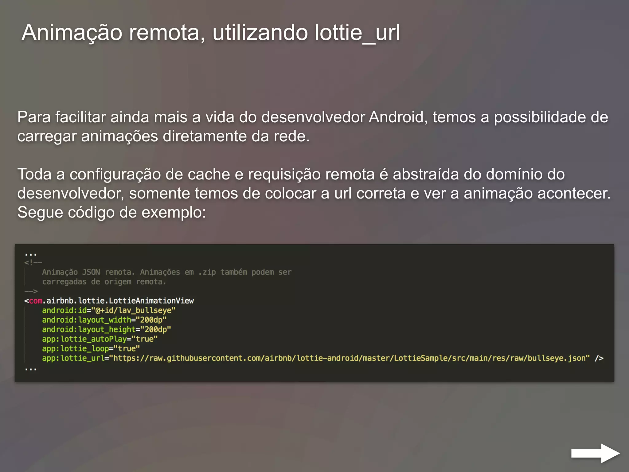 Para facilitar ainda mais a vida do desenvolvedor Android, temos a possibilidade de
carregar animações diretamente da rede.
Toda a configuração de cache e requisição remota é abstraída do domínio do
desenvolvedor, somente temos de colocar a url correta e ver a animação acontecer.
Segue código de exemplo:
Animação remota, utilizando lottie_url
 