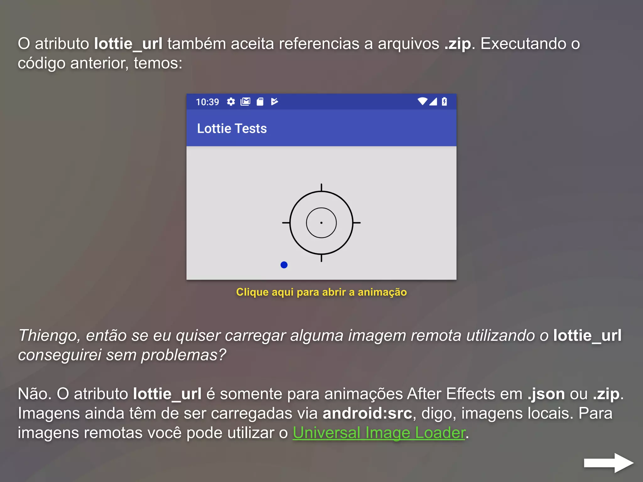 O atributo lottie_url também aceita referencias a arquivos .zip. Executando o
código anterior, temos:
Thiengo, então se eu quiser carregar alguma imagem remota utilizando o lottie_url
conseguirei sem problemas?
Não. O atributo lottie_url é somente para animações After Effects em .json ou .zip.
Imagens ainda têm de ser carregadas via android:src, digo, imagens locais. Para
imagens remotas você pode utilizar o Universal Image Loader.
Clique aqui para abrir a animação
 