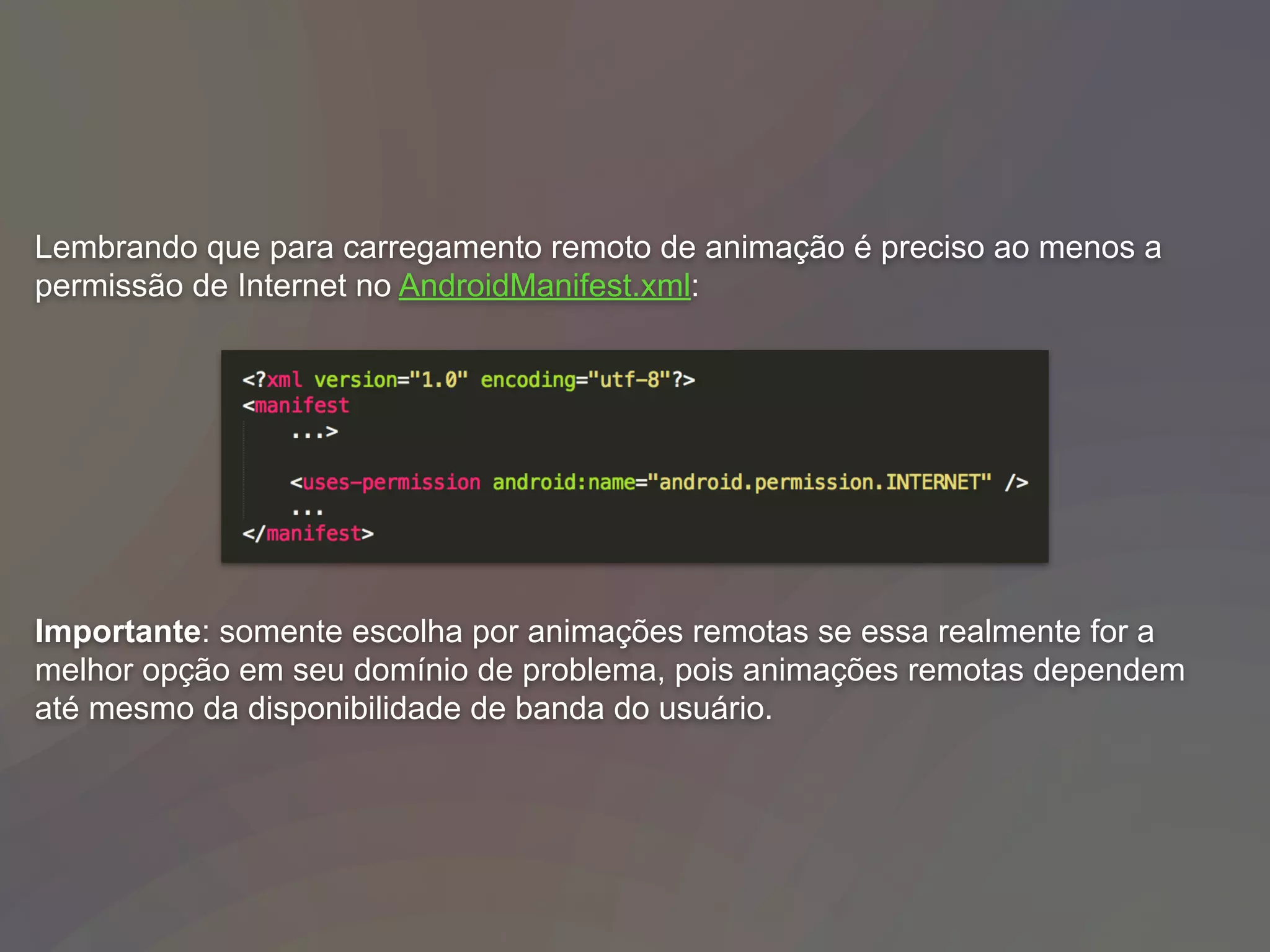 Lembrando que para carregamento remoto de animação é preciso ao menos a
permissão de Internet no AndroidManifest.xml:
Importante: somente escolha por animações remotas se essa realmente for a
melhor opção em seu domínio de problema, pois animações remotas dependem
até mesmo da disponibilidade de banda do usuário.
 