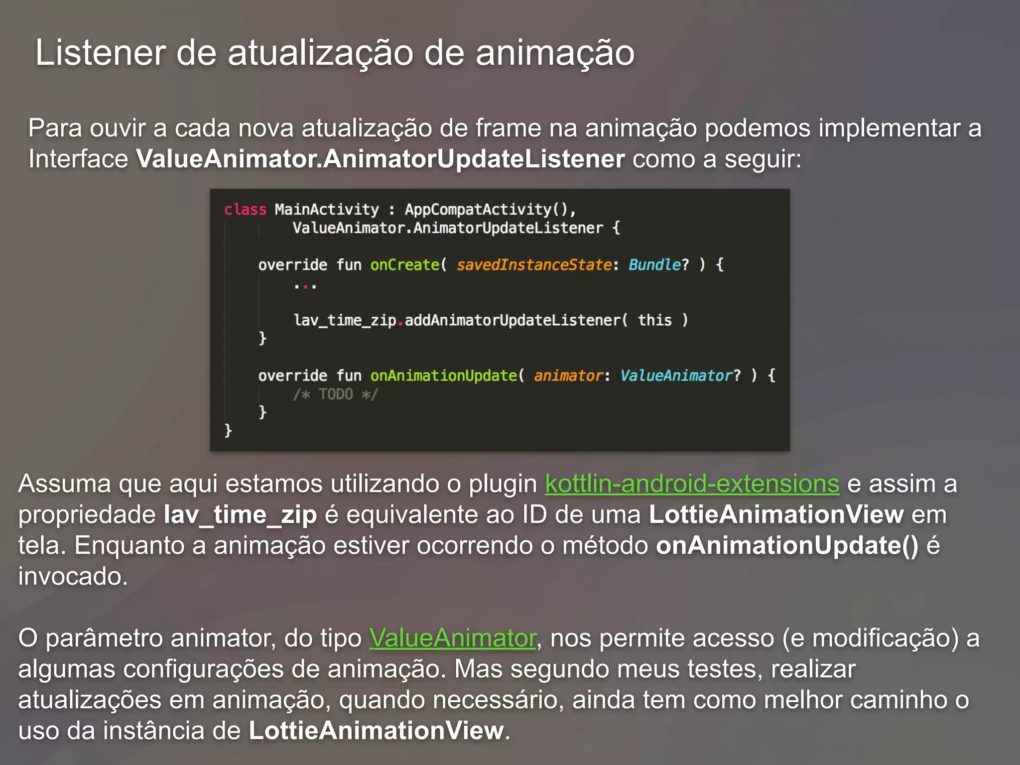 Para ouvir a cada nova atualização de frame na animação podemos implementar a
Interface ValueAnimator.AnimatorUpdateListener como a seguir:
Listener de atualização de animação
Assuma que aqui estamos utilizando o plugin kottlin-android-extensions e assim a
propriedade lav_time_zip é equivalente ao ID de uma LottieAnimationView em
tela. Enquanto a animação estiver ocorrendo o método onAnimationUpdate() é
invocado.
O parâmetro animator, do tipo ValueAnimator, nos permite acesso (e modificação) a
algumas configurações de animação. Mas segundo meus testes, realizar
atualizações em animação, quando necessário, ainda tem como melhor caminho o
uso da instância de LottieAnimationView.
 