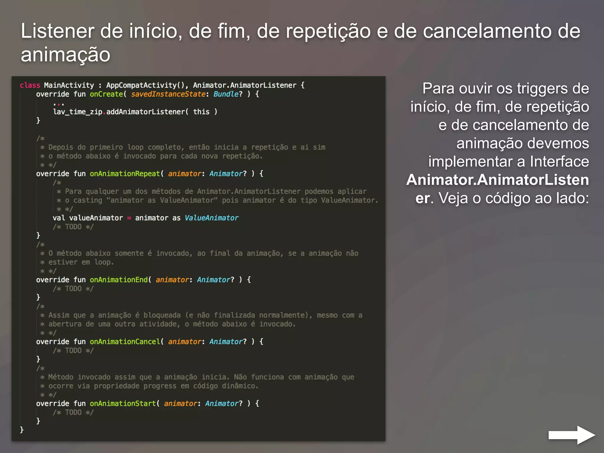 Listener de início, de fim, de repetição e de cancelamento de
animação
Para ouvir os triggers de
início, de fim, de repetição
e de cancelamento de
animação devemos
implementar a Interface
Animator.AnimatorListen
er. Veja o código ao lado:
 