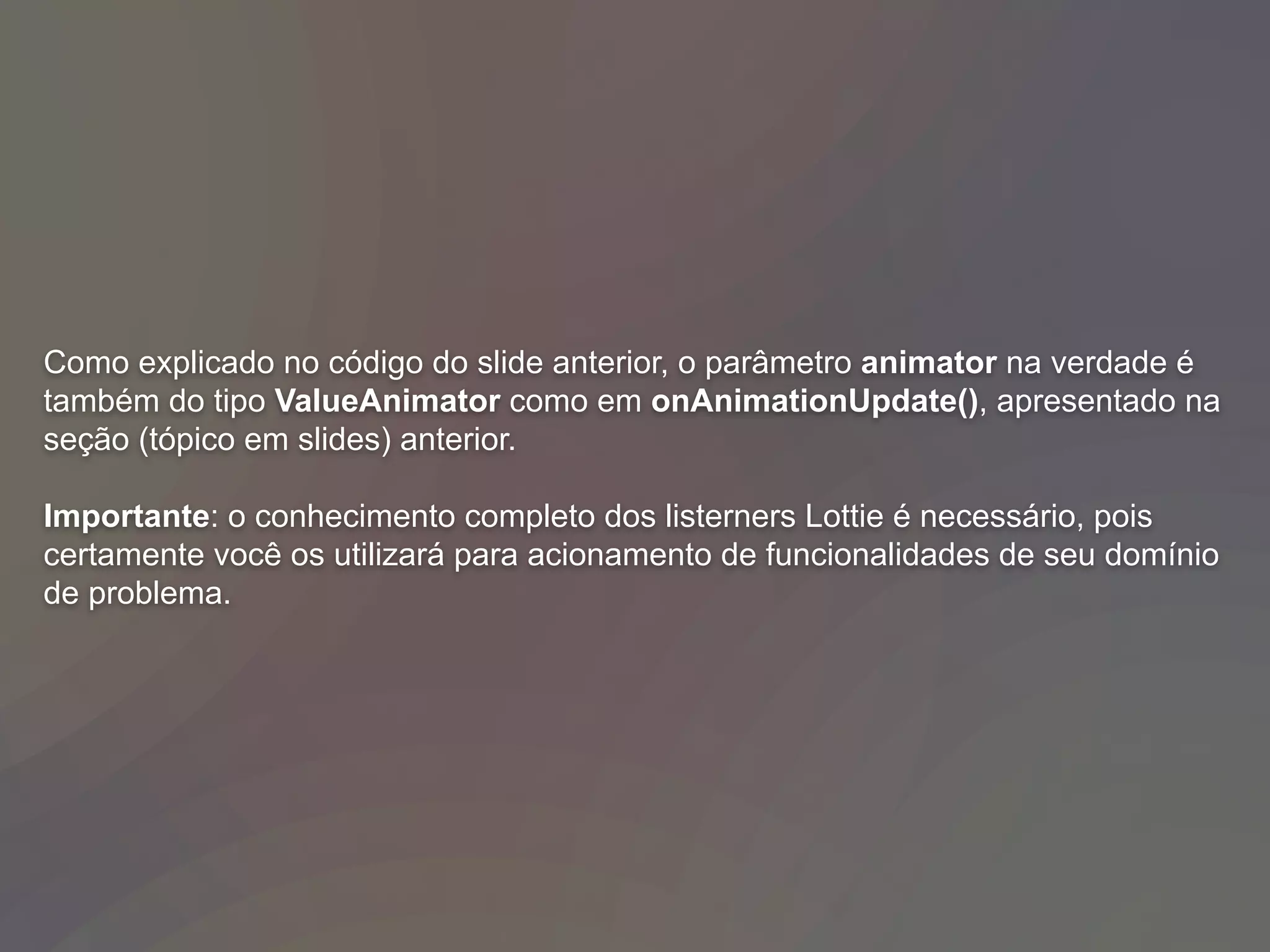 Como explicado no código do slide anterior, o parâmetro animator na verdade é
também do tipo ValueAnimator como em onAnimationUpdate(), apresentado na
seção (tópico em slides) anterior.
Importante: o conhecimento completo dos listerners Lottie é necessário, pois
certamente você os utilizará para acionamento de funcionalidades de seu domínio
de problema.
 