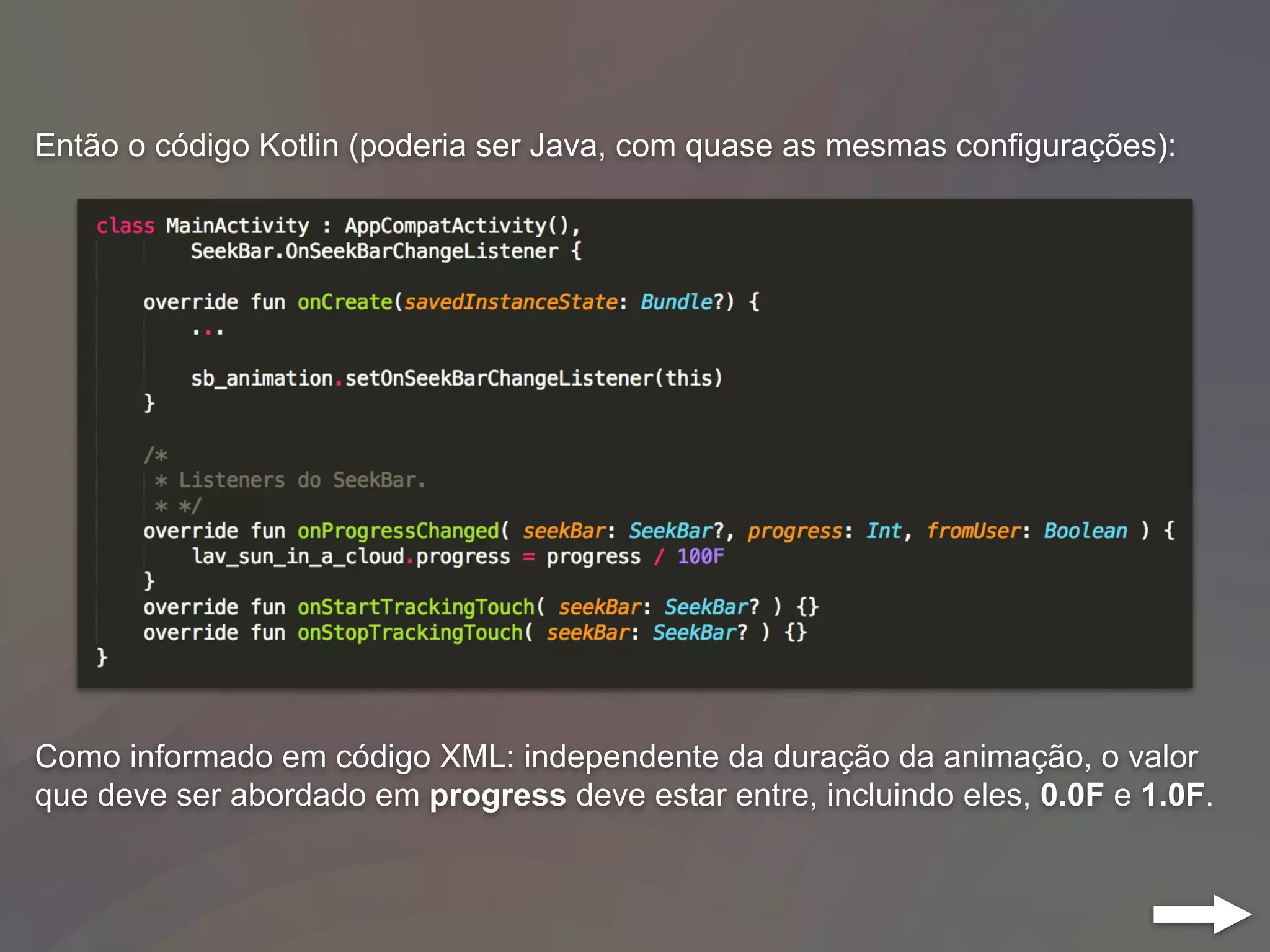 Então o código Kotlin (poderia ser Java, com quase as mesmas configurações):
Como informado em código XML: independente da duração da animação, o valor
que deve ser abordado em progress deve estar entre, incluindo eles, 0.0F e 1.0F.
 