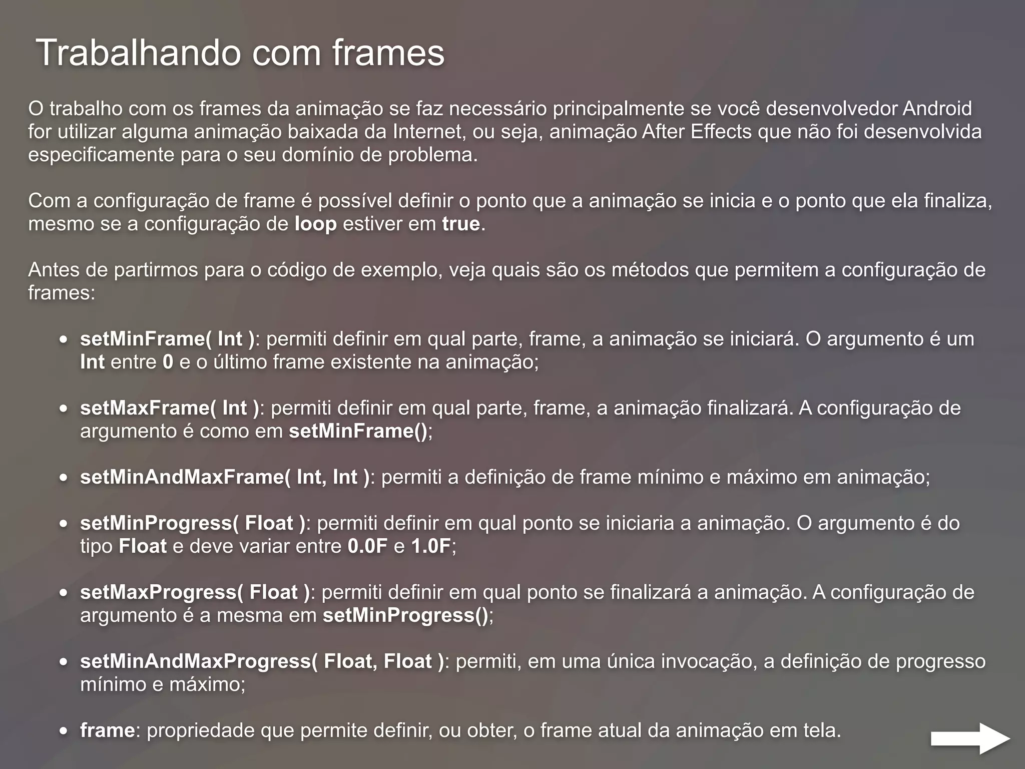 Trabalhando com frames
O trabalho com os frames da animação se faz necessário principalmente se você desenvolvedor Android
for utilizar alguma animação baixada da Internet, ou seja, animação After Effects que não foi desenvolvida
especificamente para o seu domínio de problema.
Com a configuração de frame é possível definir o ponto que a animação se inicia e o ponto que ela finaliza,
mesmo se a configuração de loop estiver em true.
Antes de partirmos para o código de exemplo, veja quais são os métodos que permitem a configuração de
frames:
• setMinFrame( Int ): permiti definir em qual parte, frame, a animação se iniciará. O argumento é um
Int entre 0 e o último frame existente na animação;
• setMaxFrame( Int ): permiti definir em qual parte, frame, a animação finalizará. A configuração de
argumento é como em setMinFrame();
• setMinAndMaxFrame( Int, Int ): permiti a definição de frame mínimo e máximo em animação;
• setMinProgress( Float ): permiti definir em qual ponto se iniciaria a animação. O argumento é do
tipo Float e deve variar entre 0.0F e 1.0F;
• setMaxProgress( Float ): permiti definir em qual ponto se finalizará a animação. A configuração de
argumento é a mesma em setMinProgress();
• setMinAndMaxProgress( Float, Float ): permiti, em uma única invocação, a definição de progresso
mínimo e máximo;
• frame: propriedade que permite definir, ou obter, o frame atual da animação em tela.
 