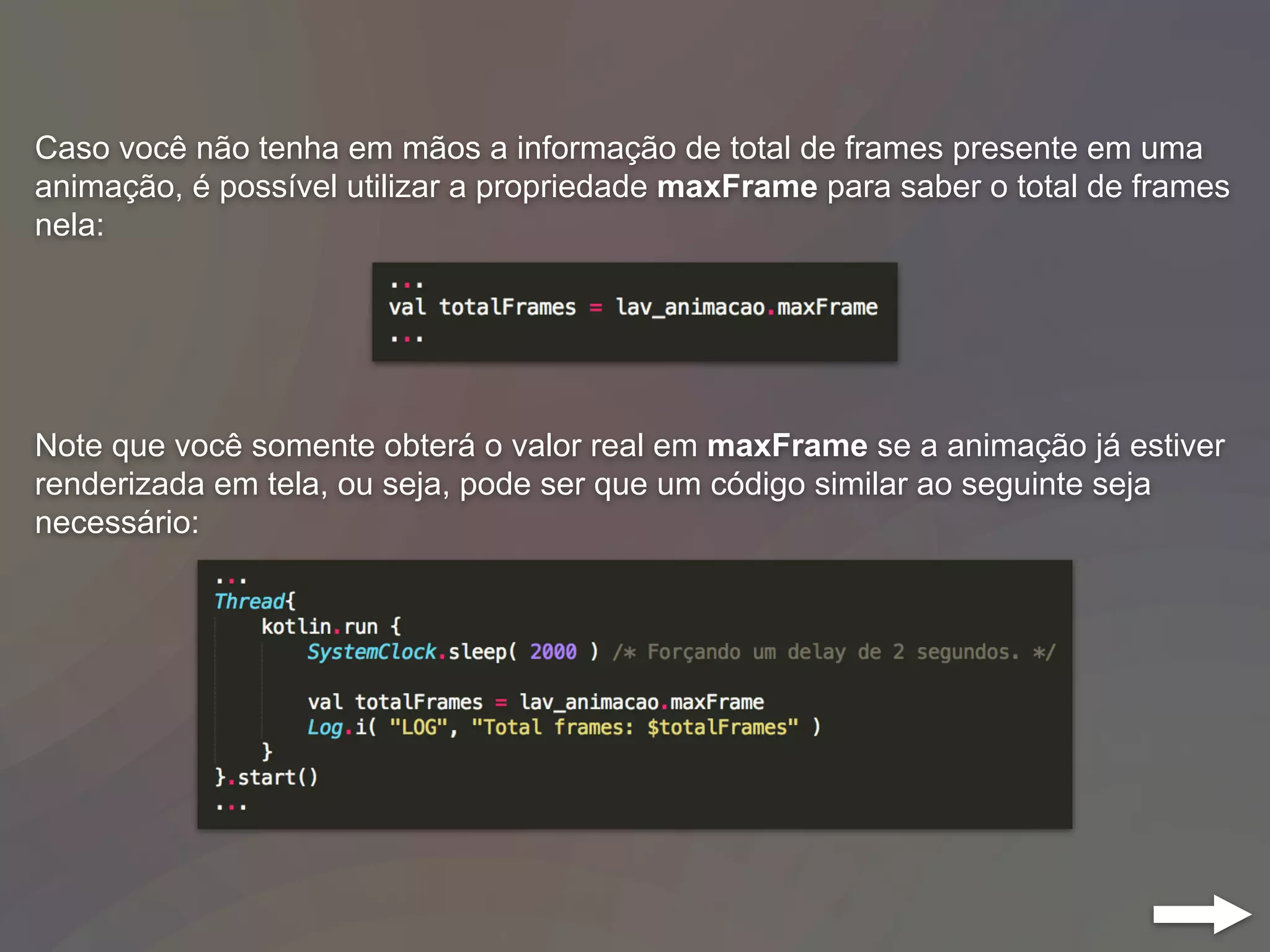 Caso você não tenha em mãos a informação de total de frames presente em uma
animação, é possível utilizar a propriedade maxFrame para saber o total de frames
nela:
Note que você somente obterá o valor real em maxFrame se a animação já estiver
renderizada em tela, ou seja, pode ser que um código similar ao seguinte seja
necessário:
 
