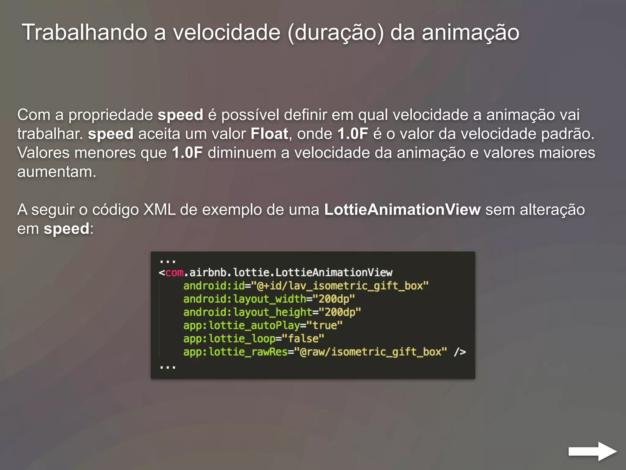 Trabalhando a velocidade (duração) da animação
Com a propriedade speed é possível definir em qual velocidade a animação vai
trabalhar. speed aceita um valor Float, onde 1.0F é o valor da velocidade padrão.
Valores menores que 1.0F diminuem a velocidade da animação e valores maiores
aumentam.
A seguir o código XML de exemplo de uma LottieAnimationView sem alteração
em speed:
 