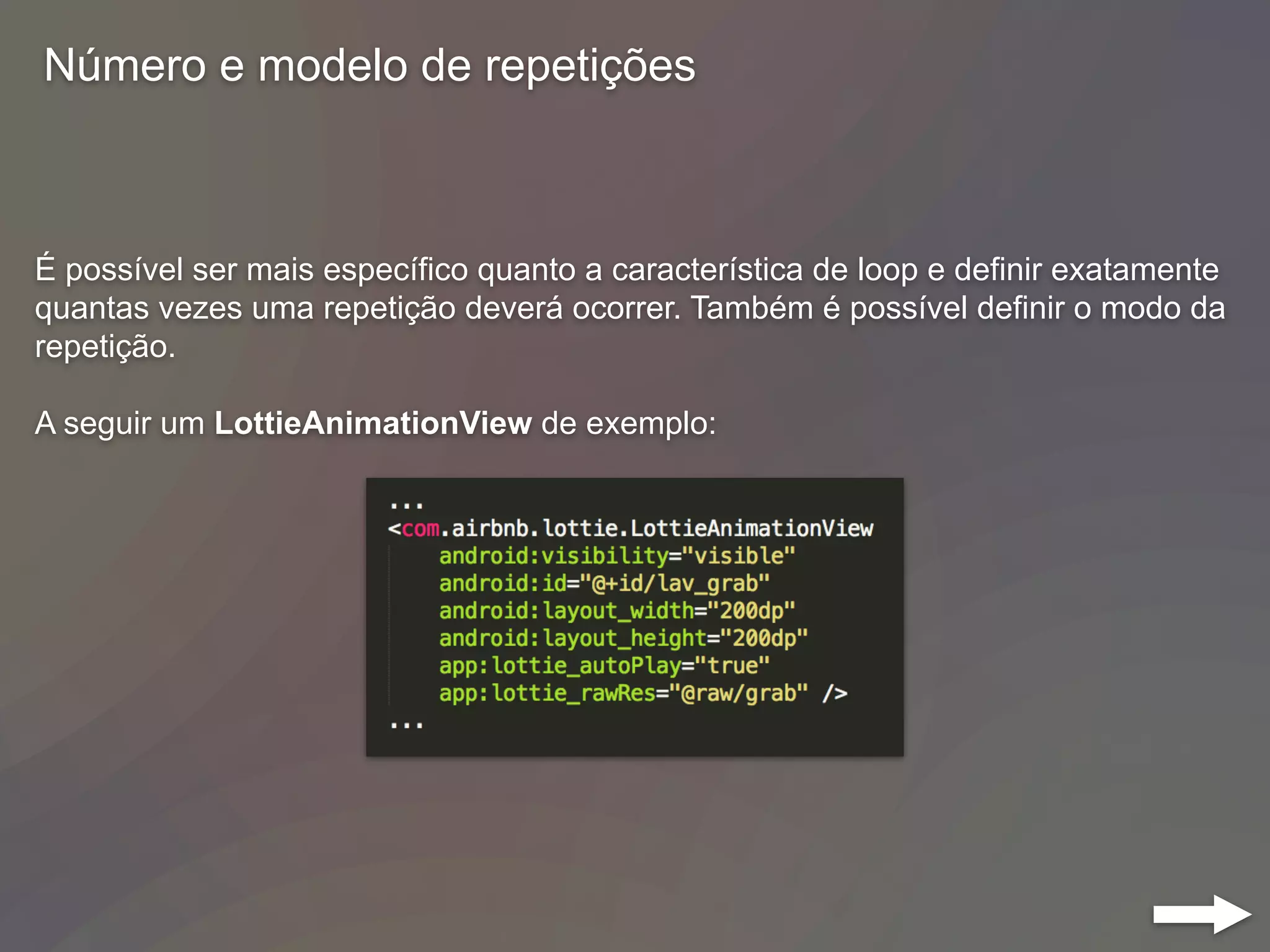 Número e modelo de repetições
É possível ser mais específico quanto a característica de loop e definir exatamente
quantas vezes uma repetição deverá ocorrer. Também é possível definir o modo da
repetição.
A seguir um LottieAnimationView de exemplo:
 