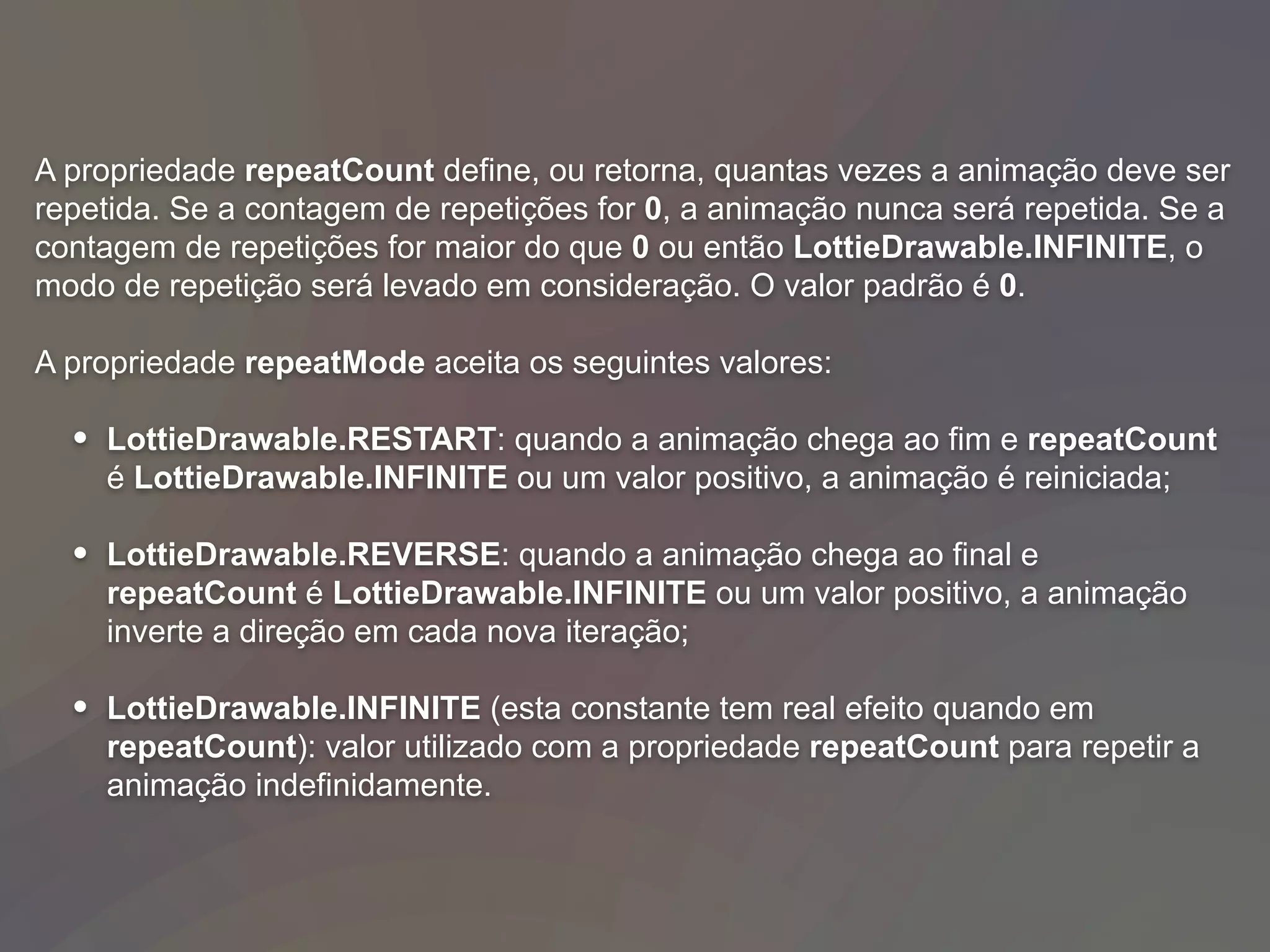 A propriedade repeatCount define, ou retorna, quantas vezes a animação deve ser
repetida. Se a contagem de repetições for 0, a animação nunca será repetida. Se a
contagem de repetições for maior do que 0 ou então LottieDrawable.INFINITE, o
modo de repetição será levado em consideração. O valor padrão é 0.
A propriedade repeatMode aceita os seguintes valores:
• LottieDrawable.RESTART: quando a animação chega ao fim e repeatCount
é LottieDrawable.INFINITE ou um valor positivo, a animação é reiniciada;
• LottieDrawable.REVERSE: quando a animação chega ao final e
repeatCount é LottieDrawable.INFINITE ou um valor positivo, a animação
inverte a direção em cada nova iteração;
• LottieDrawable.INFINITE (esta constante tem real efeito quando em
repeatCount): valor utilizado com a propriedade repeatCount para repetir a
animação indefinidamente.
 