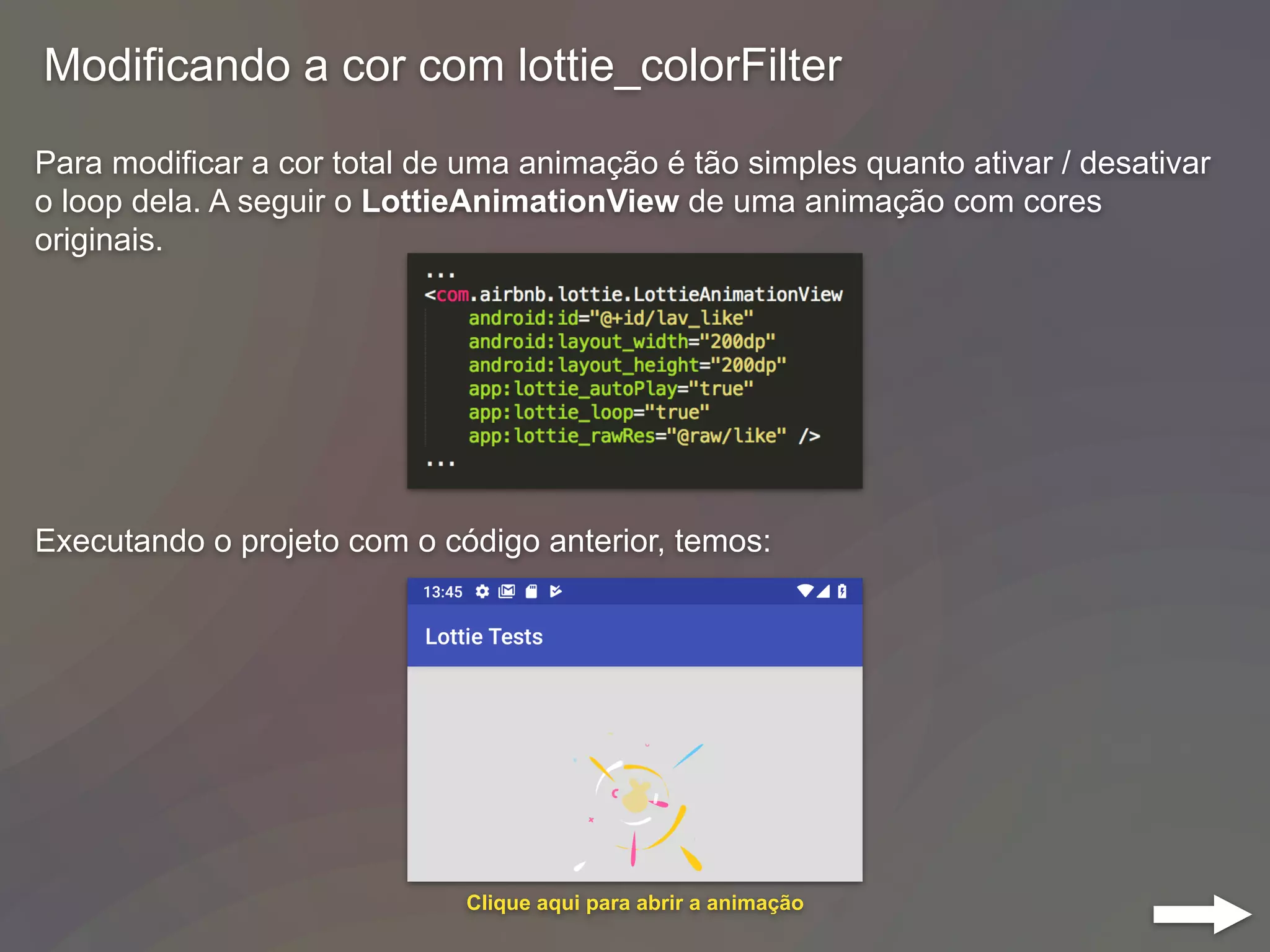 Modificando a cor com lottie_colorFilter
Para modificar a cor total de uma animação é tão simples quanto ativar / desativar
o loop dela. A seguir o LottieAnimationView de uma animação com cores
originais.
Executando o projeto com o código anterior, temos:
Clique aqui para abrir a animação
 