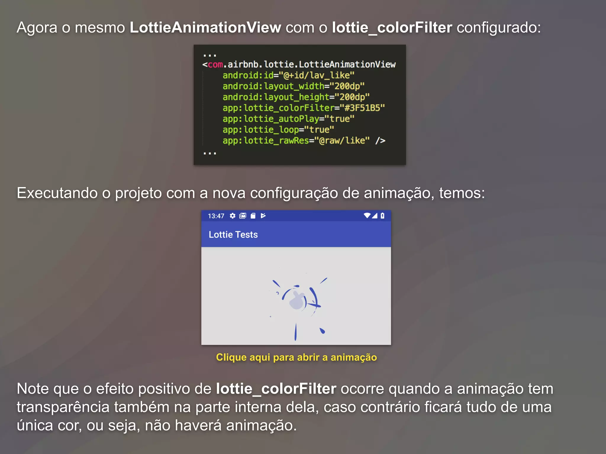 Agora o mesmo LottieAnimationView com o lottie_colorFilter configurado:
Executando o projeto com a nova configuração de animação, temos:
Note que o efeito positivo de lottie_colorFilter ocorre quando a animação tem
transparência também na parte interna dela, caso contrário ficará tudo de uma
única cor, ou seja, não haverá animação.
Clique aqui para abrir a animação
 