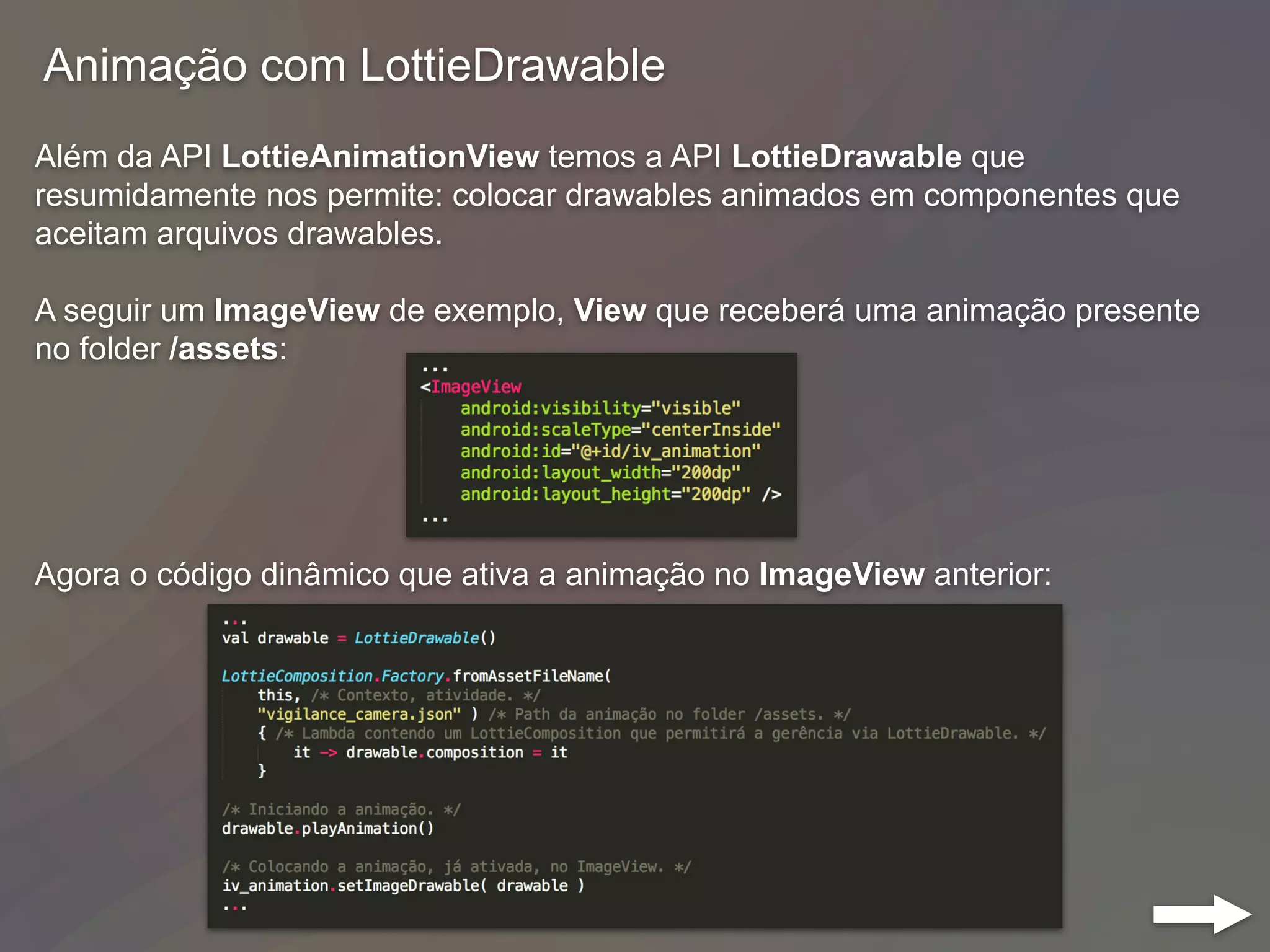 Animação com LottieDrawable
Além da API LottieAnimationView temos a API LottieDrawable que
resumidamente nos permite: colocar drawables animados em componentes que
aceitam arquivos drawables.
A seguir um ImageView de exemplo, View que receberá uma animação presente
no folder /assets:
Agora o código dinâmico que ativa a animação no ImageView anterior:
 