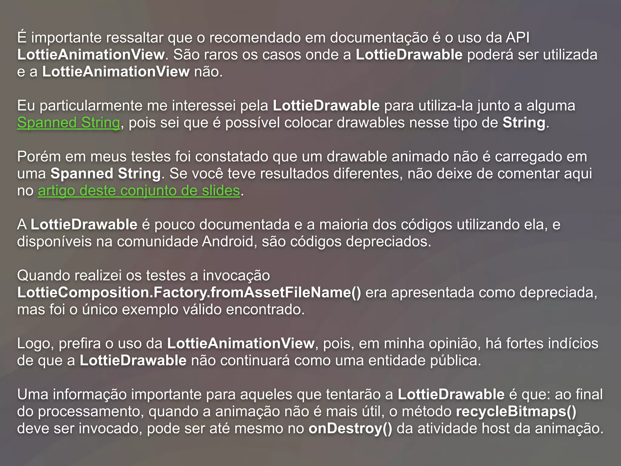 É importante ressaltar que o recomendado em documentação é o uso da API
LottieAnimationView. São raros os casos onde a LottieDrawable poderá ser utilizada
e a LottieAnimationView não.
Eu particularmente me interessei pela LottieDrawable para utiliza-la junto a alguma
Spanned String, pois sei que é possível colocar drawables nesse tipo de String.
Porém em meus testes foi constatado que um drawable animado não é carregado em
uma Spanned String. Se você teve resultados diferentes, não deixe de comentar aqui
no artigo deste conjunto de slides.
A LottieDrawable é pouco documentada e a maioria dos códigos utilizando ela, e
disponíveis na comunidade Android, são códigos depreciados.
Quando realizei os testes a invocação
LottieComposition.Factory.fromAssetFileName() era apresentada como depreciada,
mas foi o único exemplo válido encontrado.
Logo, prefira o uso da LottieAnimationView, pois, em minha opinião, há fortes indícios
de que a LottieDrawable não continuará como uma entidade pública.
Uma informação importante para aqueles que tentarão a LottieDrawable é que: ao final
do processamento, quando a animação não é mais útil, o método recycleBitmaps()
deve ser invocado, pode ser até mesmo no onDestroy() da atividade host da animação.
 