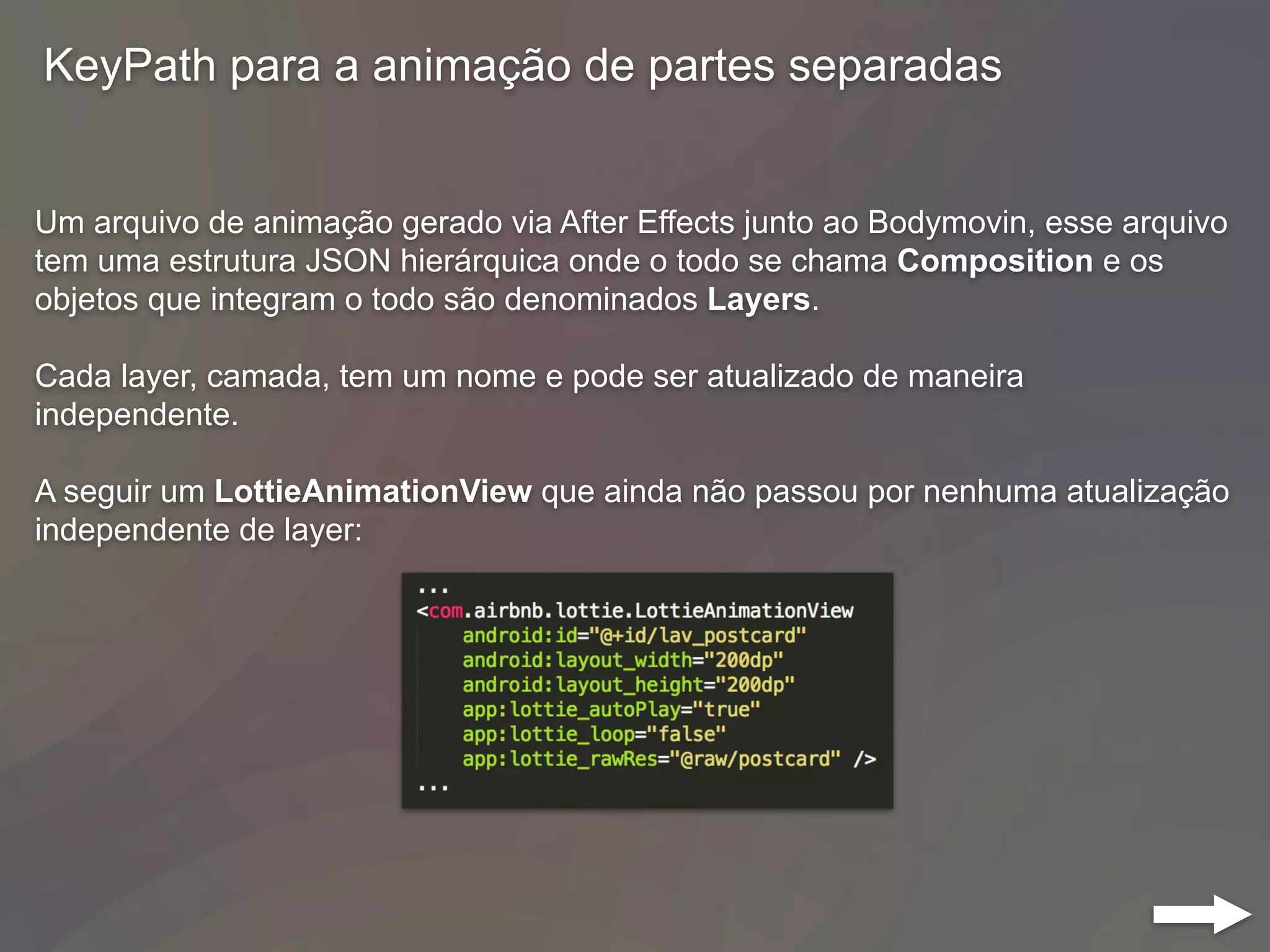 KeyPath para a animação de partes separadas
Um arquivo de animação gerado via After Effects junto ao Bodymovin, esse arquivo
tem uma estrutura JSON hierárquica onde o todo se chama Composition e os
objetos que integram o todo são denominados Layers.
Cada layer, camada, tem um nome e pode ser atualizado de maneira
independente.
A seguir um LottieAnimationView que ainda não passou por nenhuma atualização
independente de layer:
 