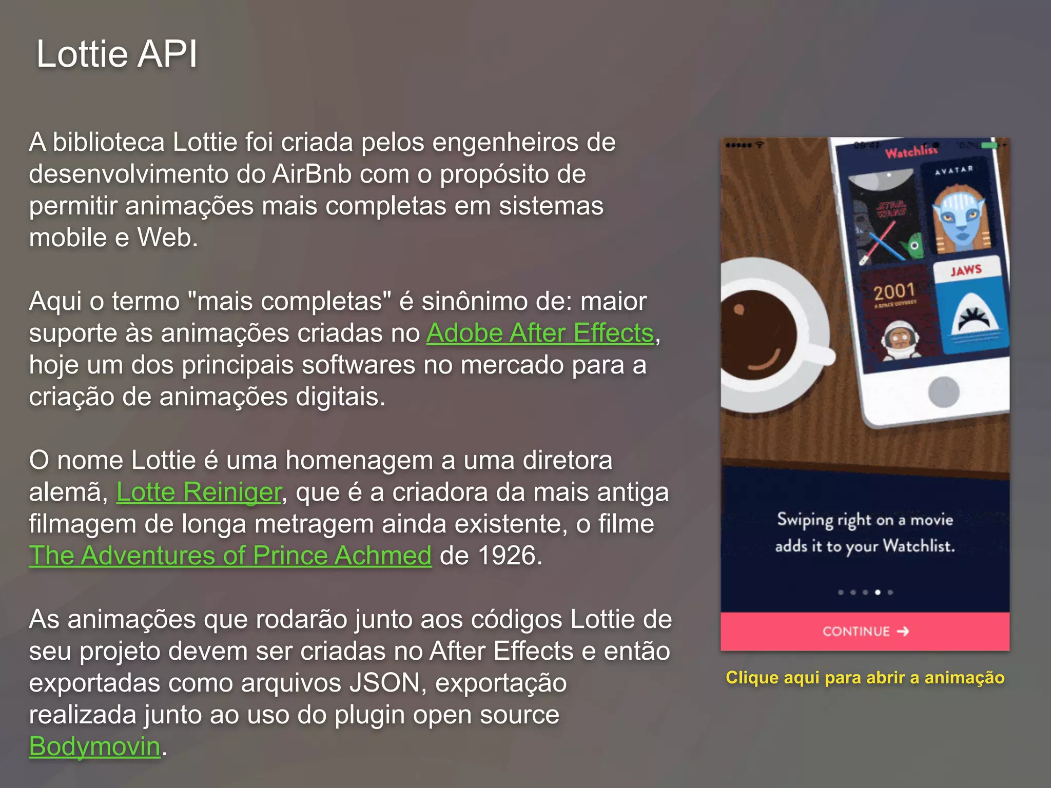 Lottie API
A biblioteca Lottie foi criada pelos engenheiros de
desenvolvimento do AirBnb com o propósito de
permitir animações mais completas em sistemas
mobile e Web.
Aqui o termo "mais completas" é sinônimo de: maior
suporte às animações criadas no Adobe After Effects,
hoje um dos principais softwares no mercado para a
criação de animações digitais.
O nome Lottie é uma homenagem a uma diretora
alemã, Lotte Reiniger, que é a criadora da mais antiga
filmagem de longa metragem ainda existente, o filme
The Adventures of Prince Achmed de 1926.
As animações que rodarão junto aos códigos Lottie de
seu projeto devem ser criadas no After Effects e então
exportadas como arquivos JSON, exportação
realizada junto ao uso do plugin open source
Bodymovin.
Clique aqui para abrir a animação
 