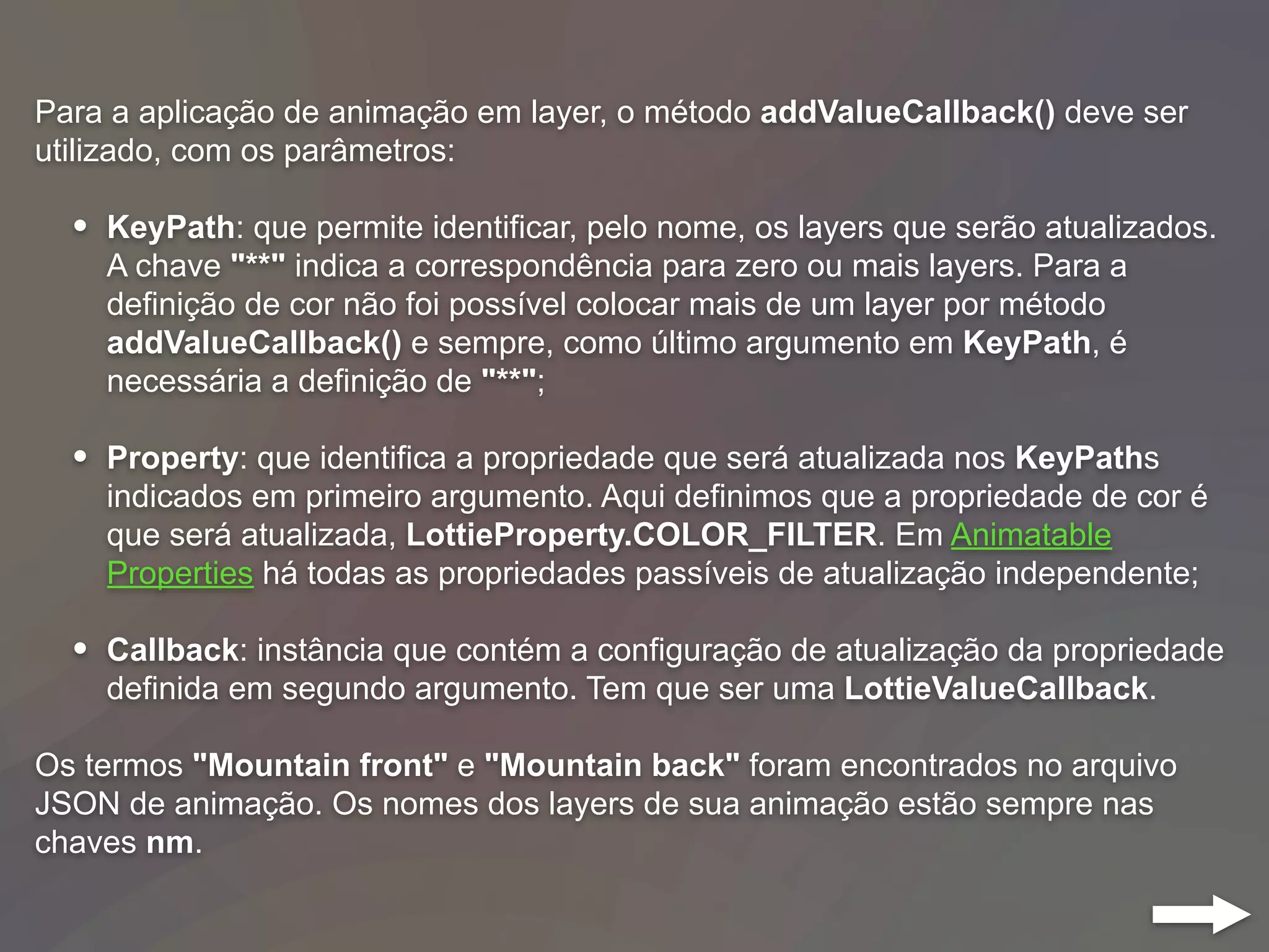 Para a aplicação de animação em layer, o método addValueCallback() deve ser
utilizado, com os parâmetros:
• KeyPath: que permite identificar, pelo nome, os layers que serão atualizados.
A chave "**" indica a correspondência para zero ou mais layers. Para a
definição de cor não foi possível colocar mais de um layer por método
addValueCallback() e sempre, como último argumento em KeyPath, é
necessária a definição de "**";
• Property: que identifica a propriedade que será atualizada nos KeyPaths
indicados em primeiro argumento. Aqui definimos que a propriedade de cor é
que será atualizada, LottieProperty.COLOR_FILTER. Em Animatable
Properties há todas as propriedades passíveis de atualização independente;
• Callback: instância que contém a configuração de atualização da propriedade
definida em segundo argumento. Tem que ser uma LottieValueCallback.
Os termos "Mountain front" e "Mountain back" foram encontrados no arquivo
JSON de animação. Os nomes dos layers de sua animação estão sempre nas
chaves nm.
 