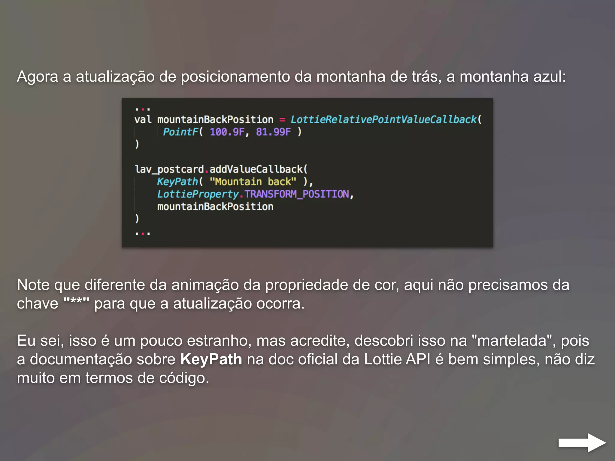 Agora a atualização de posicionamento da montanha de trás, a montanha azul:
Note que diferente da animação da propriedade de cor, aqui não precisamos da
chave "**" para que a atualização ocorra.
Eu sei, isso é um pouco estranho, mas acredite, descobri isso na "martelada", pois
a documentação sobre KeyPath na doc oficial da Lottie API é bem simples, não diz
muito em termos de código.
 