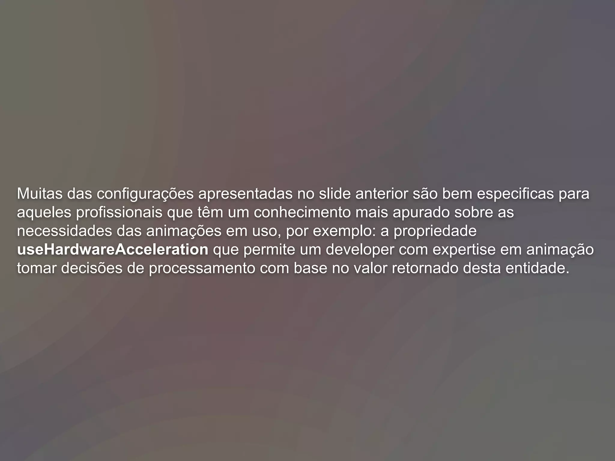 Muitas das configurações apresentadas no slide anterior são bem especificas para
aqueles profissionais que têm um conhecimento mais apurado sobre as
necessidades das animações em uso, por exemplo: a propriedade
useHardwareAcceleration que permite um developer com expertise em animação
tomar decisões de processamento com base no valor retornado desta entidade.
 