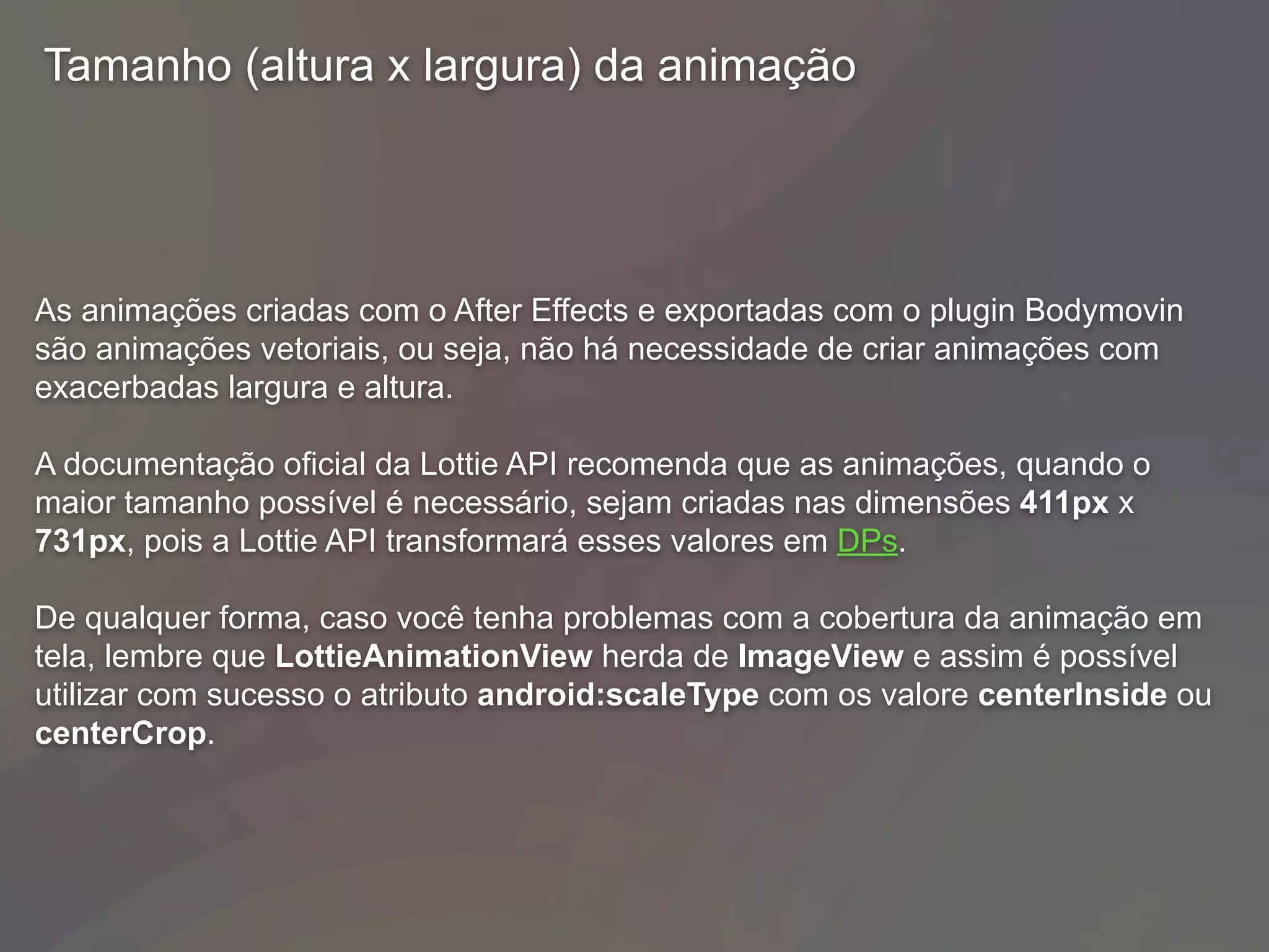 Tamanho (altura x largura) da animação
As animações criadas com o After Effects e exportadas com o plugin Bodymovin
são animações vetoriais, ou seja, não há necessidade de criar animações com
exacerbadas largura e altura.
A documentação oficial da Lottie API recomenda que as animações, quando o
maior tamanho possível é necessário, sejam criadas nas dimensões 411px x
731px, pois a Lottie API transformará esses valores em DPs.
De qualquer forma, caso você tenha problemas com a cobertura da animação em
tela, lembre que LottieAnimationView herda de ImageView e assim é possível
utilizar com sucesso o atributo android:scaleType com os valore centerInside ou
centerCrop.
 