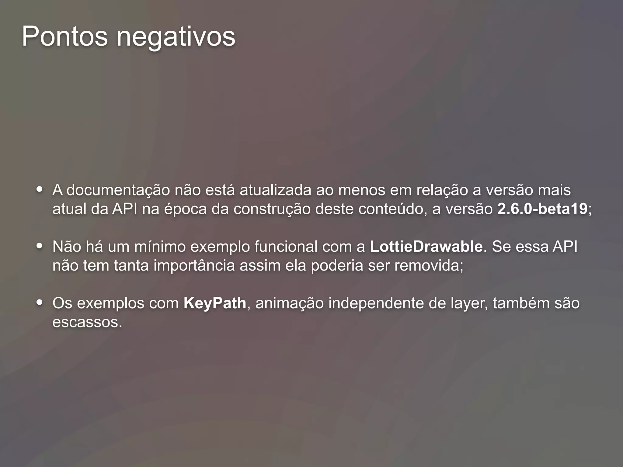 Pontos negativos
• A documentação não está atualizada ao menos em relação a versão mais
atual da API na época da construção deste conteúdo, a versão 2.6.0-beta19;
• Não há um mínimo exemplo funcional com a LottieDrawable. Se essa API
não tem tanta importância assim ela poderia ser removida;
• Os exemplos com KeyPath, animação independente de layer, também são
escassos.
 