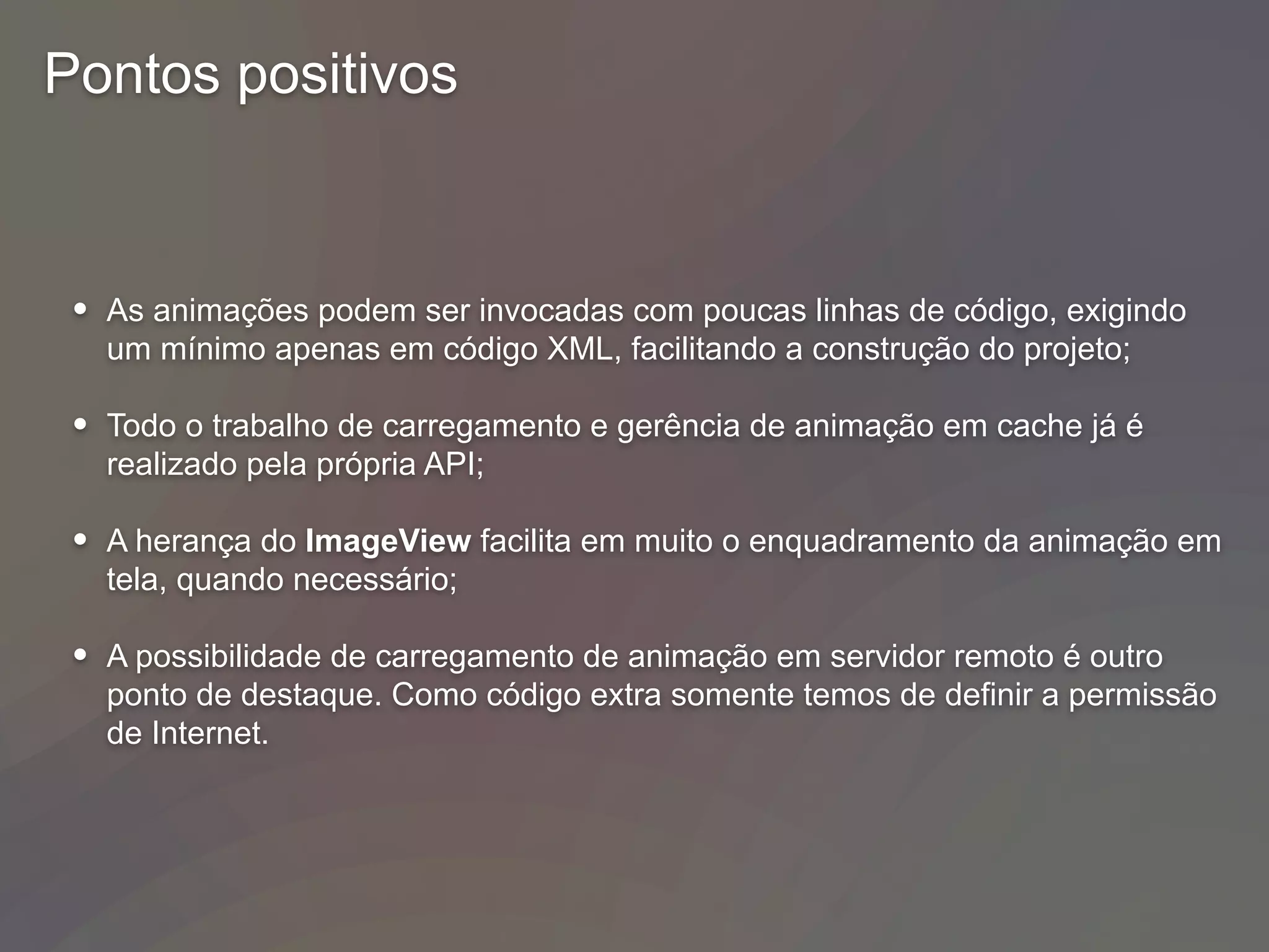 Pontos positivos
• As animações podem ser invocadas com poucas linhas de código, exigindo
um mínimo apenas em código XML, facilitando a construção do projeto;
• Todo o trabalho de carregamento e gerência de animação em cache já é
realizado pela própria API;
• A herança do ImageView facilita em muito o enquadramento da animação em
tela, quando necessário;
• A possibilidade de carregamento de animação em servidor remoto é outro
ponto de destaque. Como código extra somente temos de definir a permissão
de Internet.
 