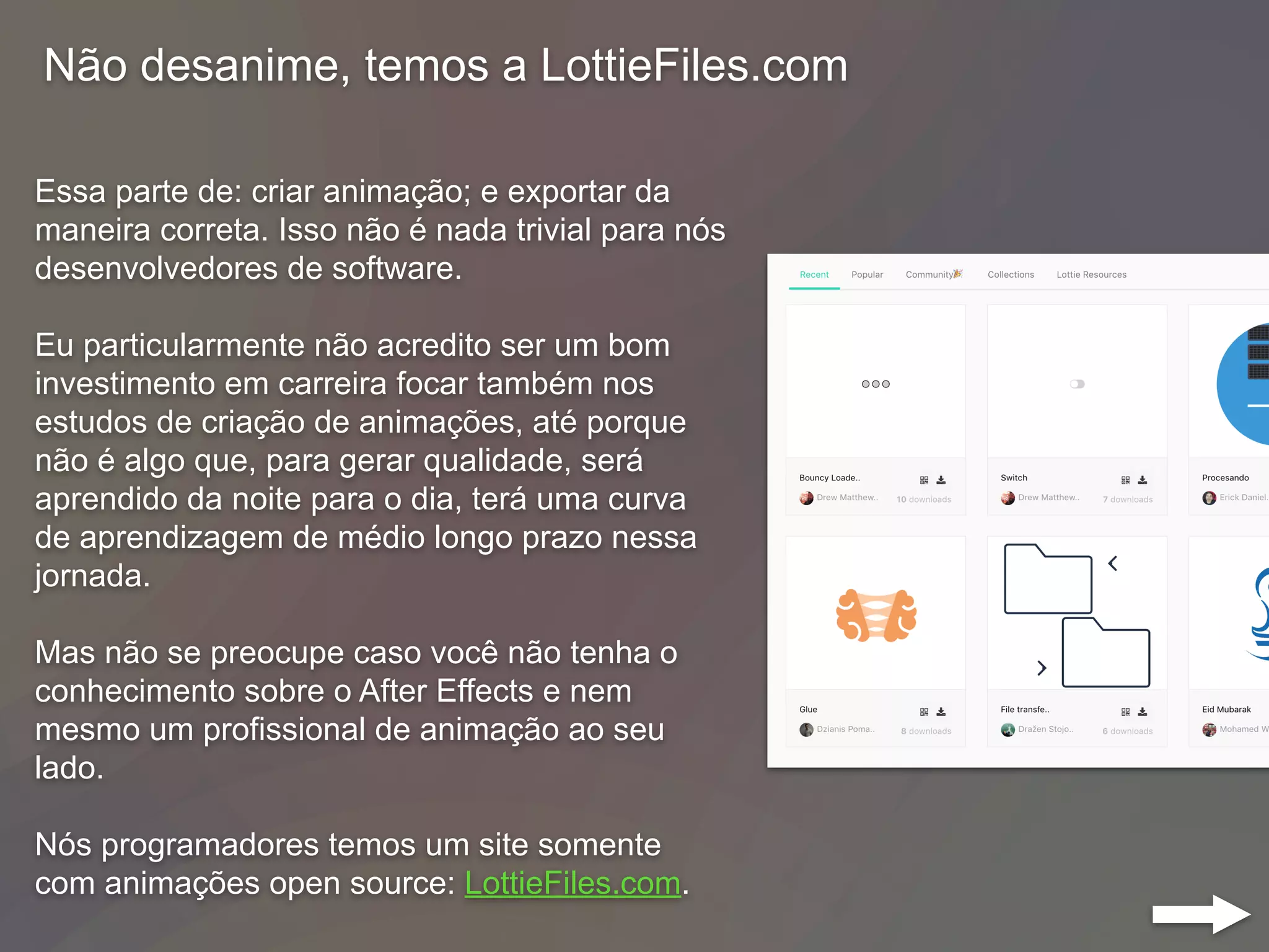 Não desanime, temos a LottieFiles.com
Essa parte de: criar animação; e exportar da
maneira correta. Isso não é nada trivial para nós
desenvolvedores de software.
Eu particularmente não acredito ser um bom
investimento em carreira focar também nos
estudos de criação de animações, até porque
não é algo que, para gerar qualidade, será
aprendido da noite para o dia, terá uma curva
de aprendizagem de médio longo prazo nessa
jornada.
Mas não se preocupe caso você não tenha o
conhecimento sobre o After Effects e nem
mesmo um profissional de animação ao seu
lado.
Nós programadores temos um site somente
com animações open source: LottieFiles.com.
 