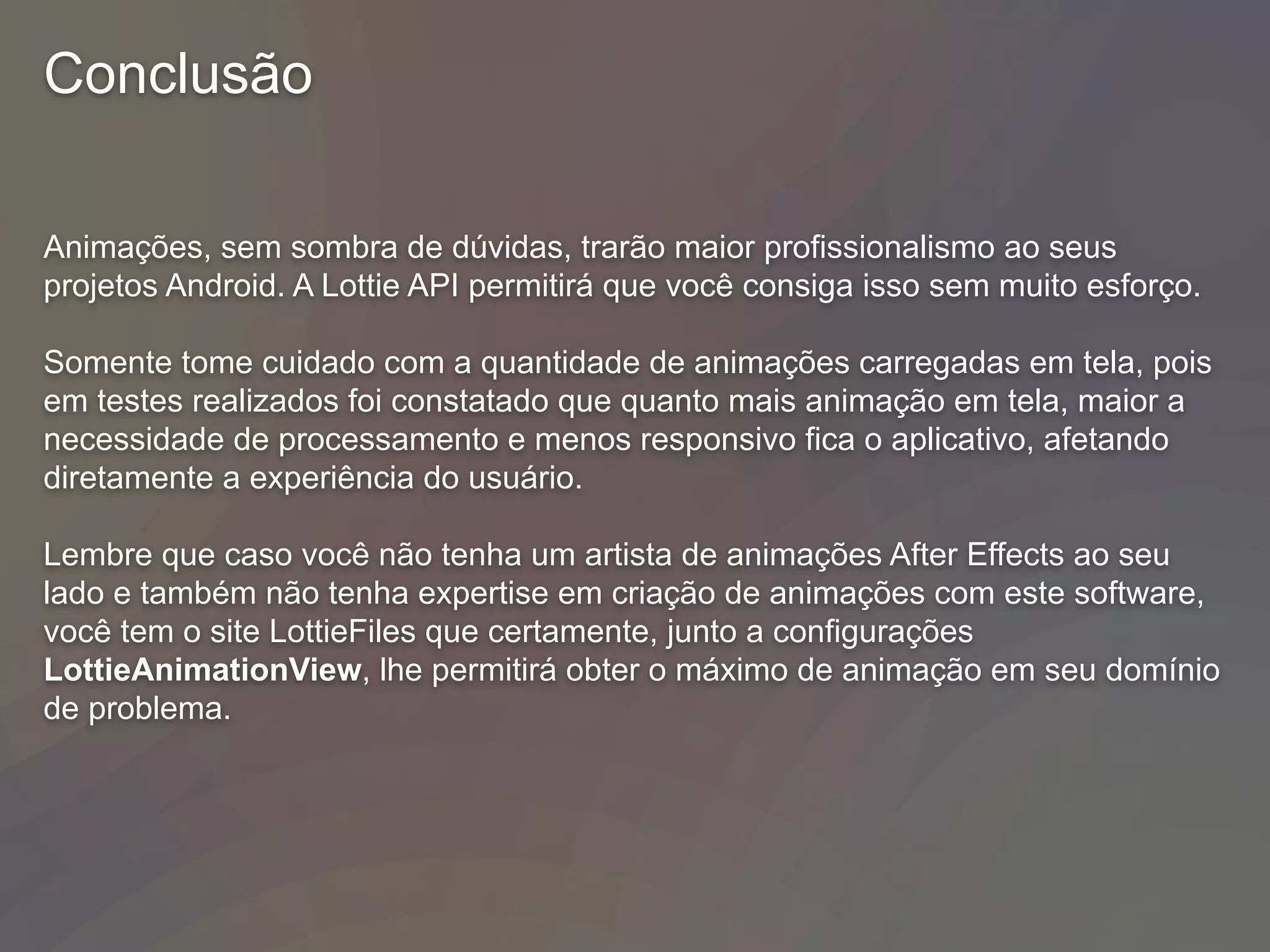 Conclusão
Animações, sem sombra de dúvidas, trarão maior profissionalismo ao seus
projetos Android. A Lottie API permitirá que você consiga isso sem muito esforço.
Somente tome cuidado com a quantidade de animações carregadas em tela, pois
em testes realizados foi constatado que quanto mais animação em tela, maior a
necessidade de processamento e menos responsivo fica o aplicativo, afetando
diretamente a experiência do usuário.
Lembre que caso você não tenha um artista de animações After Effects ao seu
lado e também não tenha expertise em criação de animações com este software,
você tem o site LottieFiles que certamente, junto a configurações
LottieAnimationView, lhe permitirá obter o máximo de animação em seu domínio
de problema.
 
