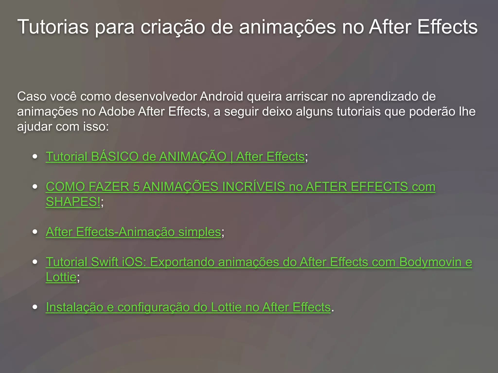 Tutorias para criação de animações no After Effects
Caso você como desenvolvedor Android queira arriscar no aprendizado de
animações no Adobe After Effects, a seguir deixo alguns tutoriais que poderão lhe
ajudar com isso:
• Tutorial BÁSICO de ANIMAÇÃO | After Effects;
• COMO FAZER 5 ANIMAÇÕES INCRÍVEIS no AFTER EFFECTS com
SHAPES!;
• After Effects-Animação simples;
• Tutorial Swift iOS: Exportando animações do After Effects com Bodymovin e
Lottie;
• Instalação e configuração do Lottie no After Effects.
 