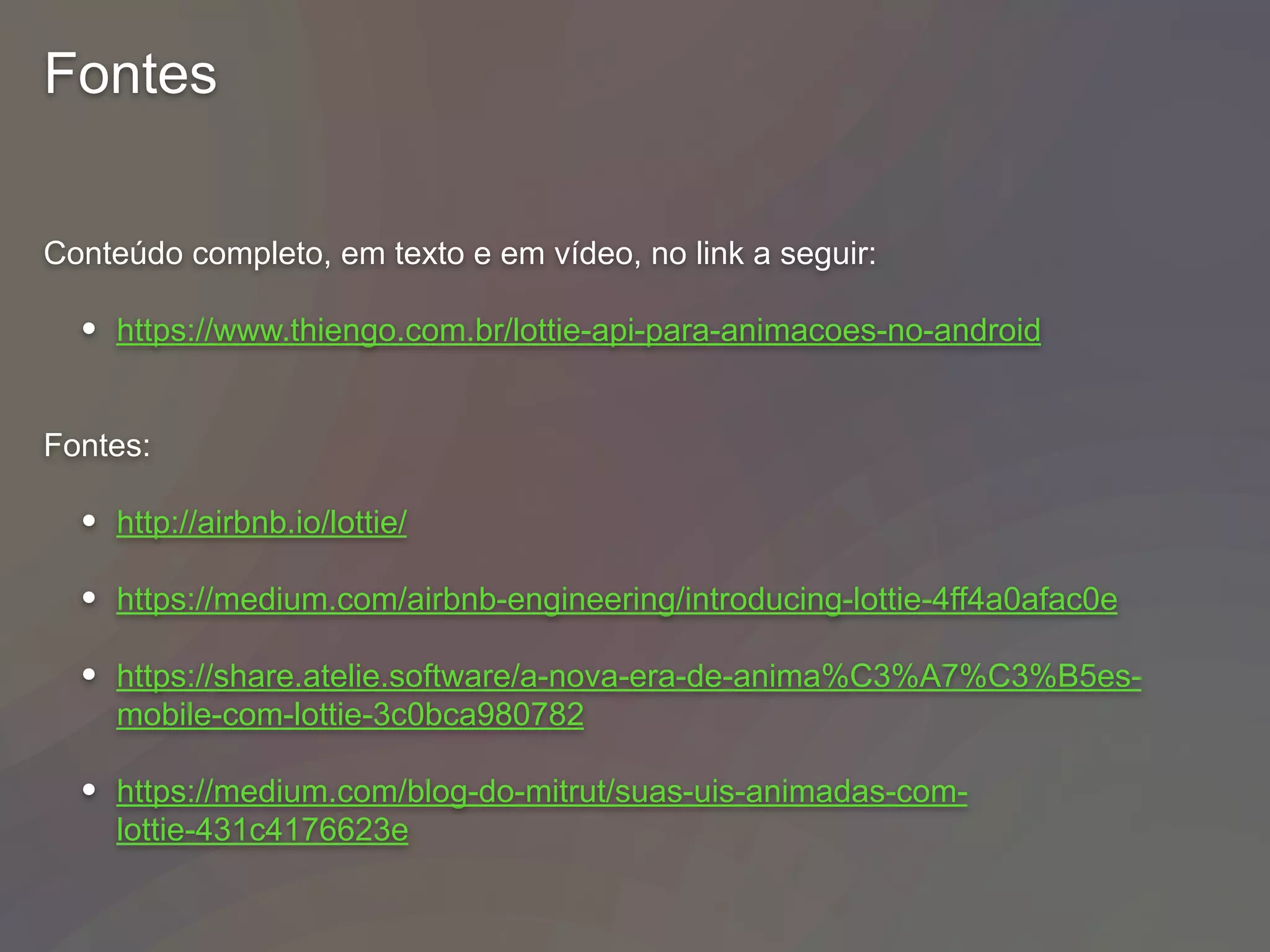 Fontes
Conteúdo completo, em texto e em vídeo, no link a seguir:
• https://www.thiengo.com.br/lottie-api-para-animacoes-no-android
Fontes:
• http://airbnb.io/lottie/
• https://medium.com/airbnb-engineering/introducing-lottie-4ff4a0afac0e
• https://share.atelie.software/a-nova-era-de-anima%C3%A7%C3%B5es-
mobile-com-lottie-3c0bca980782
• https://medium.com/blog-do-mitrut/suas-uis-animadas-com-
lottie-431c4176623e
 
