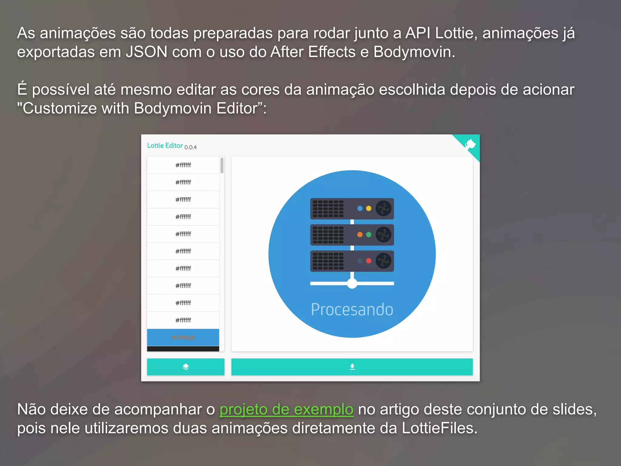 As animações são todas preparadas para rodar junto a API Lottie, animações já
exportadas em JSON com o uso do After Effects e Bodymovin.
É possível até mesmo editar as cores da animação escolhida depois de acionar
"Customize with Bodymovin Editor”:
Não deixe de acompanhar o projeto de exemplo no artigo deste conjunto de slides,
pois nele utilizaremos duas animações diretamente da LottieFiles.
 