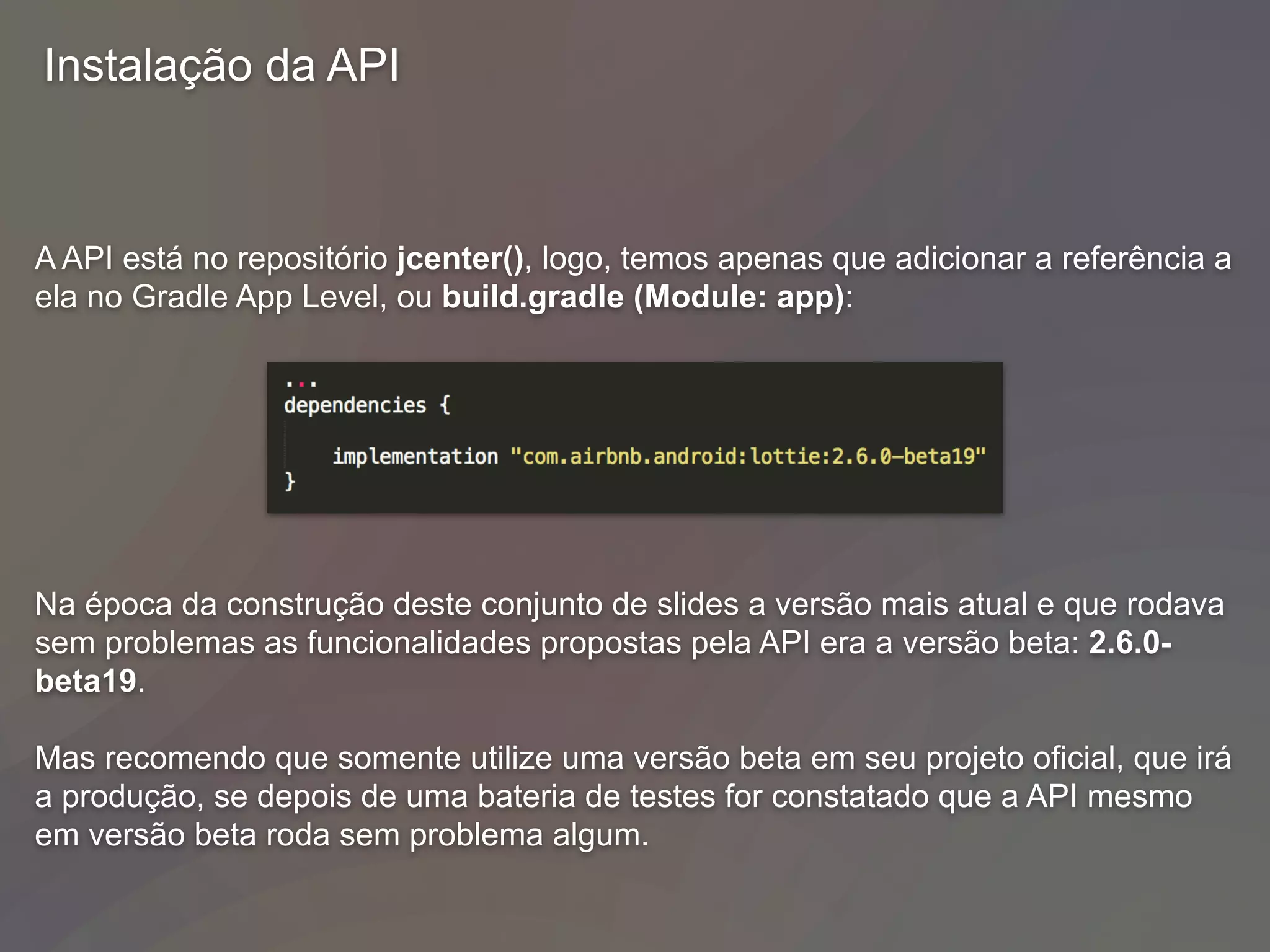 Instalação da API
A API está no repositório jcenter(), logo, temos apenas que adicionar a referência a
ela no Gradle App Level, ou build.gradle (Module: app):
Na época da construção deste conjunto de slides a versão mais atual e que rodava
sem problemas as funcionalidades propostas pela API era a versão beta: 2.6.0-
beta19.
Mas recomendo que somente utilize uma versão beta em seu projeto oficial, que irá
a produção, se depois de uma bateria de testes for constatado que a API mesmo
em versão beta roda sem problema algum.
 