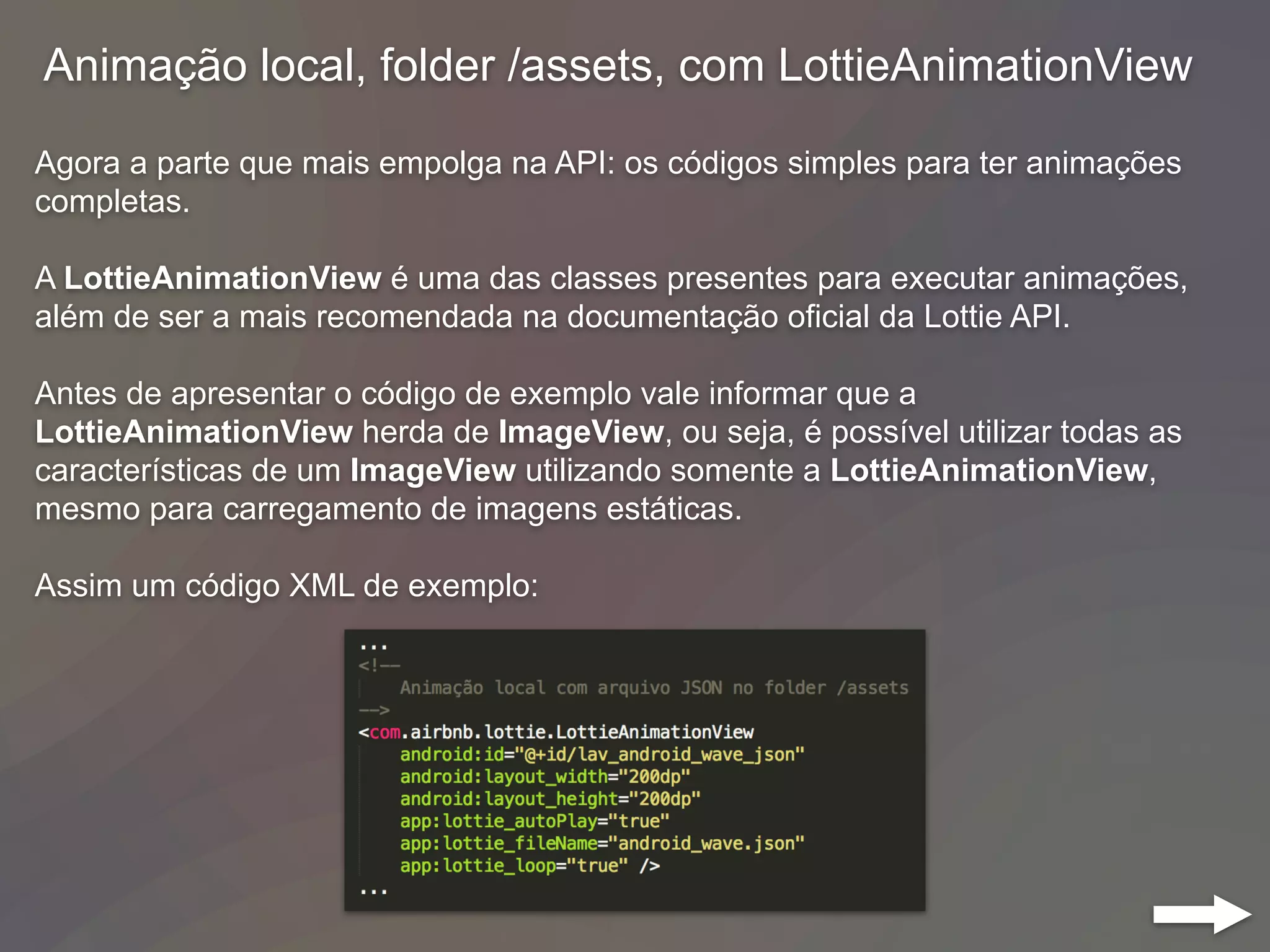 Animação local, folder /assets, com LottieAnimationView
Agora a parte que mais empolga na API: os códigos simples para ter animações
completas.
A LottieAnimationView é uma das classes presentes para executar animações,
além de ser a mais recomendada na documentação oficial da Lottie API.
Antes de apresentar o código de exemplo vale informar que a
LottieAnimationView herda de ImageView, ou seja, é possível utilizar todas as
características de um ImageView utilizando somente a LottieAnimationView,
mesmo para carregamento de imagens estáticas.
Assim um código XML de exemplo:
 