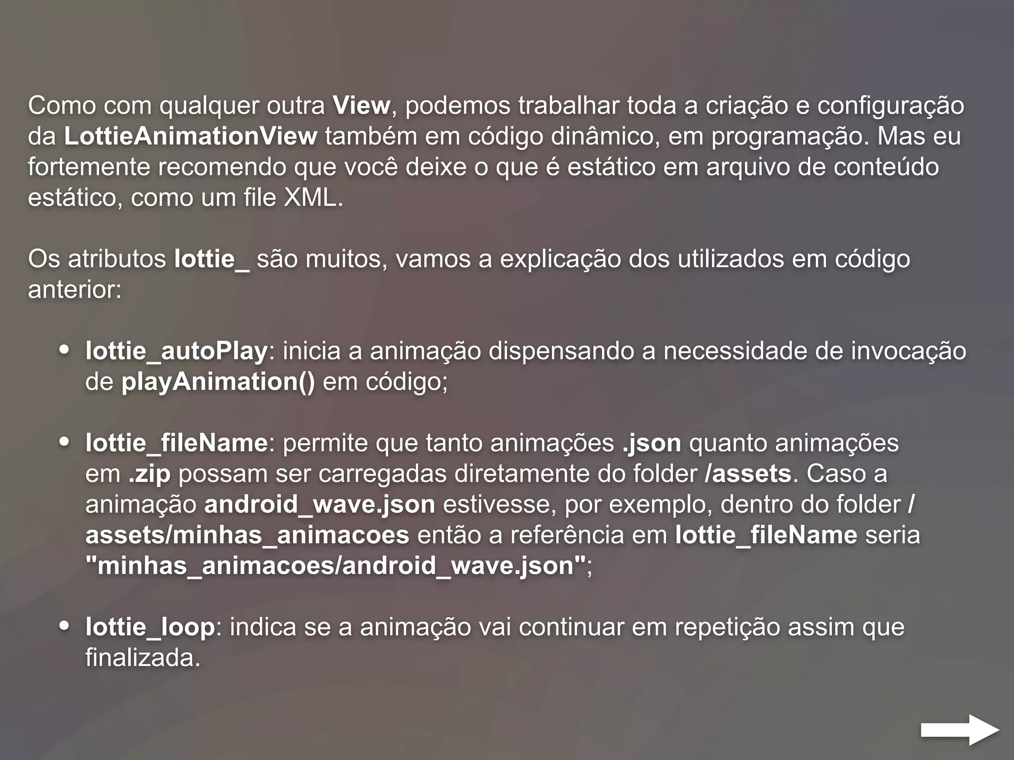 Como com qualquer outra View, podemos trabalhar toda a criação e configuração
da LottieAnimationView também em código dinâmico, em programação. Mas eu
fortemente recomendo que você deixe o que é estático em arquivo de conteúdo
estático, como um file XML.
Os atributos lottie_ são muitos, vamos a explicação dos utilizados em código
anterior:
• lottie_autoPlay: inicia a animação dispensando a necessidade de invocação
de playAnimation() em código;
• lottie_fileName: permite que tanto animações .json quanto animações
em .zip possam ser carregadas diretamente do folder /assets. Caso a
animação android_wave.json estivesse, por exemplo, dentro do folder /
assets/minhas_animacoes então a referência em lottie_fileName seria
"minhas_animacoes/android_wave.json";
• lottie_loop: indica se a animação vai continuar em repetição assim que
finalizada.
 