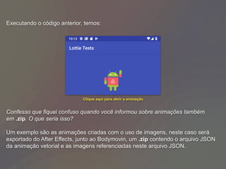 Executando o código anterior, temos:
Confesso que fiquei confuso quando você informou sobre animações também
em .zip. O que seria isso?
Um exemplo são as animações criadas com o uso de imagens, neste caso será
exportado do After Effects, junto ao Bodymovin, um .zip contendo o arquivo JSON
da animação vetorial e as imagens referenciadas neste arquivo JSON.
Clique aqui para abrir a animação
 